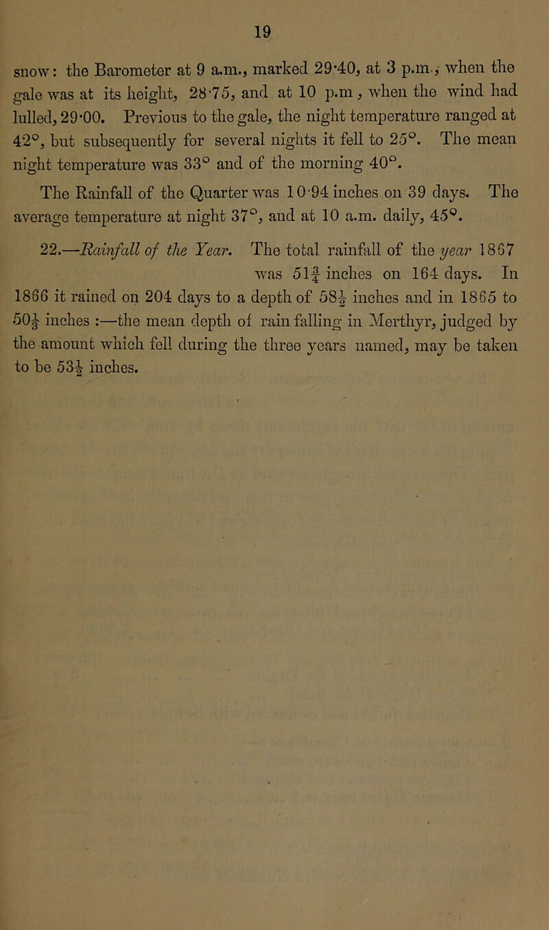snow: the Barometer at 9 a.m., marked 29’40, at 3 p.m./ when the gale was at its height, 28'75, and at 10 p.m, when the wind had lulled, 29-00. Previous to the gale, the night temperature ranged at 42°, but subsequently for several nights it fell to 25°. The mean night temperature was 33° and of the morning 40°. The Rainfall of the Quarter was 10'94 inches on 39 days. The average temperature at night 37°, and at 10 a.m. daily, 45°. 22.—Rainfall of the Year. The total rainfall of Wiq year 1867 was 5If inches on 164 days. In 1866 it rained on 204 days to a depth of 58^ inches and in 1865 to 50^ inches :—the mean depth of rain falling in Merthyr, judged by the amount which fell during the three years named, may be taken to be inches.
