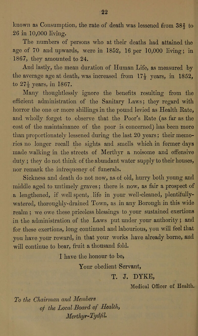 22 known as Consumption, the rate of death was lessened from 38f to 26 in 10,000 living. The numbers of persons who at their deaths had attained the ago of 70 and upwards, were in 1862, 16 per 10,000 living; in 1867, they amounted to 24. And lastly, the mean duration of Human Life, as measured by the average age at death, was increased from 17^ years, in 1852, to 27-^ years, in 1867. Many thoughtlessly ignore the benefits resulting from the efficient administration of the Sanitary Laws; they regard with horror the one or more shillings in the pound levied as Health Rate, and wholly forget to observe that the Poor’s Rate (as far as the cost of the maintainance of the poor is concerned) has been more than proportionately lessened during the last 20 years; their memo- ries no longer recall the sights and smells which in former days made walking in the streets of Merthyr a noisome and offensive duty ; they do not tliink of the abundant water supply to their houses, nor remark the infrequency of funerals. Sickness and death do not now, as of old, hurry both young and middle aged to untimely graves; there is now, as fair a prospect of a lengthened, if Avell spent,, life in your well-cleaned, plentifully- watered, thoroughly-drained Town, as in any Borough in this wide realm ; we owe these priceless blessings to your sustained exertions in the administration of the Laws put under your authority; and for these exertions, long continued and labourious, you will feel that you have yoilr reward, in that your works have already borne, and will continue to bear, fruit a thousand fold. I have the honour to be, Your obedient Servant, T. J. DYKE, Medical OflScer of Health. I To the Chairman and Member's of the Local Board of Health,