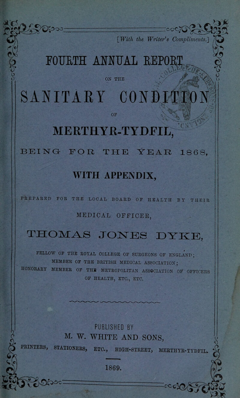 c) cS [_With the Writer's Compliments.'] a FOTJETH MNUAL REPOIi^i:, -.jV) ON THE .V' ‘••O' ,/m SANITARY ME RT H YR-T YDEIL7- BEING FOU THE YEAR 1868, WITH APPENDIX, PREPARED FOR THE LOCAL BOARD OF HEALTH BY THEIR MEDICAL OFFICER, THOMAS JONES EYKE, FELLOW OF THE ROYAL COLLEGE OF SURGEONS OF ENGLAND; MEMBER OF THE BRITISH MEDICAL ASSOCIATION; honorary member of TH* METROPOLITAN ASSOCIATION OF OFFICERS OF HEALTH, ETC., ETC. PUBLISHED BY M. W. WHITE AND SONS, PBINTEES, STATIONERS, ETC., HIGH-STKEET, MEBTHTR-TYDFIL. 1869. -oc