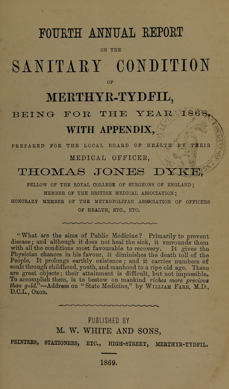 FOTOTH AOTUAL EEPOET ON THE SANITAEY CONDITION OF MERTHYR-TYDEIL, BEING- FOR THE YEARA3A8'6i WITH APPENDIX,;- ' - PHEPAEED FOR THE LOCAL BOARD OF HEitLTH BY MEDICAL OFFICER, TTTOTvrAa J03STBS r>'Y']g;^E:i FELLOW OF THE ROYAL COLLEGE OF SURGEONS OF ENGLAND; MEMBER OF THE BRITISH MEDICAL ASSOCIATION; HONORARY MEMBER OF THE METROPOLITAN ASSOCIATION OF OFFICERS OF HEALTH, ETC,, ETC. “ What are the aims of Public Medicine ? Primarily to prevent disease; and although it does not heal the sick, it surrounds them with all the conditions most favourable to recovery. It gives the Physician chances in his favour, it diminishes the death toll of the People. It prolongs earthly existence ; and it carries numbers of souls through childhood, youth, and manhood to a ripe old age. These are great objects; their attainment is difficult, but not impossible. To accomplish them, is to bestow on mankind riches more ’precious than gold.—Address on “ State Medicine,” by William Farr. M.D.. D.C.L., Oxon. ’ ’ PUBLISHED BY M. W. WHITE AND SONS, PRINTEES, STATIONERS, ETC., HKJH-STREET, MERTHYR^TYDPIL. 1869.