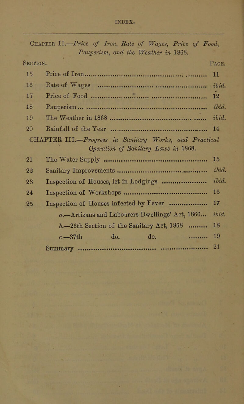 INDEX. Chapter II.—Price of Iron, Rate of Wages, Price of Food, Pauperism, and the Weather in 1868. Section. Page. 15 Price of Iron 11 16 Eate of Wages ibid. 17 Price of Food 12 18 Pauperism ibid. 19 The Weather in 1868 ibid. 20 Rainfall of the Year 14 CHAPTER III.—Progress in Sanitary Worhs, and Practical Operation of Sanitary Laws in 1868. 21 The Water Supply 15 22 Sanitary Improvements ibid. 23 Inspection of Houses, let in Lodgings ibid. 24 Inspection of Workshops 16 25 Inspection of Houses infected by Fever 17 a. —Artizans and Labourers Dwellings’ Act, 1866... ibid. b. —26th Section of the Sanitary Act, 1868 18 c—37th do. do. 19 Summary 21