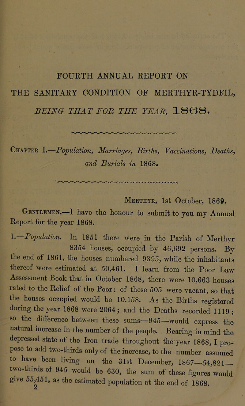 FOURTH ANNUAL REPORT ON THE SANITARY CONDITION OF MERTHYR-TYDFIL, BEING THAT FOR THE YEAR, 1808. Chapter I.—Population, Man'iages, Births, Vaccinations, Deaths, and Burials in 1868. Merthyr, 1st October, 1869. Gentlemen,—I have tbe honour to submit to you my Aunual Report for the year 1868. L—Population. In 1851 there were in the Parish of Merthyr 8354 houses, occupied by 46,692 persons. By the end of 1861, the houses numbered 9395, while the inhabitants thereof were estimated at 50,461. I learn from the Poor Law Assessment Book that in October 1868, there were 10,663 houses rated to the Relief of the Poor: of these 505 were vacant, so that the houses occupied would be 10,158. As the Births registered during the year 1868 were 2064; and the Deaths recorded 1119 ; so the difference between these sums—945—would express the natural increase in the number of the people. Bearing in mind the depressed state of the Iron trade throughout the year 1868, I pro- pose to add two-thirds only of the increase, to the number assumed to have been living on the 31st December, 1867—54,821 two-thirds of 945 would be 630, the sum of those figures would give 55,451, as the estimated population at the end of 1868.