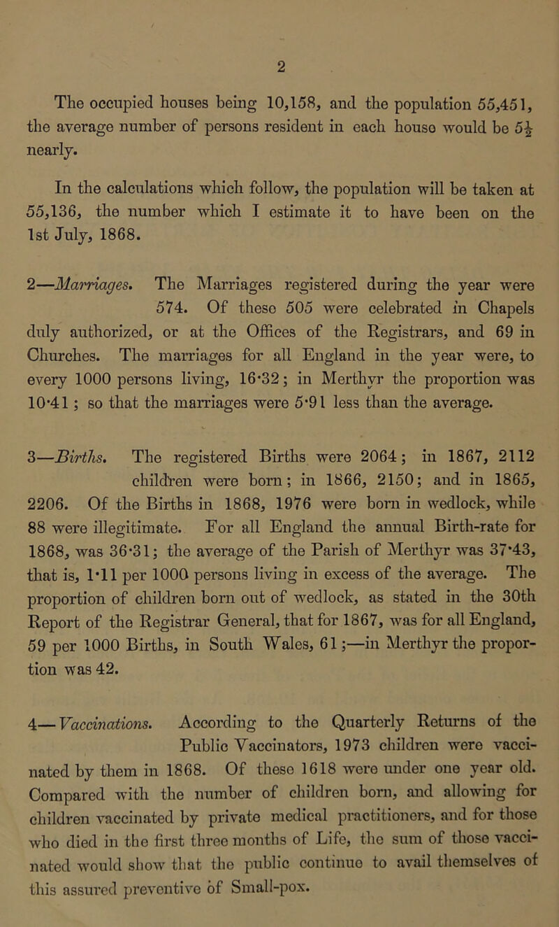 The occupied houses being 10,158, and the population 55,451, the average number of persons resident in each house would be 5^ nearly. In the calculations which follow, the population will be taken at 55,136, the number which I estimate it to have been on the 1st July, 1868. 2— Mai'riages. The Marriages registei’ed during the year were 574. Of these 505 were celebrated in Chapels duly authorized, or at the Offices of the Eegistrars, and 69 in Churches. The marriages for all England in the year were, to every 1000 persons living, 16*32; in Merthyr the proportion was 10*41; so that the marriages were 5*91 less than the average. 3— Births. The registered Births were 2064; in 1867, 2112 child'ren were born; in 1866, 2150; and in 1865, 2206. Of the Births in 1868, 1976 were born in wedlock, while 88 were illegitimate. For all England the annual Birth-rate for 1868, was 36*31; the average of the Parish of Merthyr was 37*43, that is, 1*11 per 1000 persons living in excess of the average. The proportion of children born out of wedlock, as stated in the 30th Report of the Registrar General, that for 1867, was for all England, 59 per 1000 Births, in South Wales, 61;—in Merthyr the propor- tion was 42. 4—Vaccinations. According to the Quarterly Returns of the Public Vaccinators, 1973 children were vacci- nated by them in 1868. Of these 1618 were mider one year old. Compared with the number of children born, and allowing for children vaccinated by private medical practitioners, and for those who died in the first three months of Life, the sum of those vacci- nated would show* that the public continue to avail themselves of this assured preventive of Small-pox.