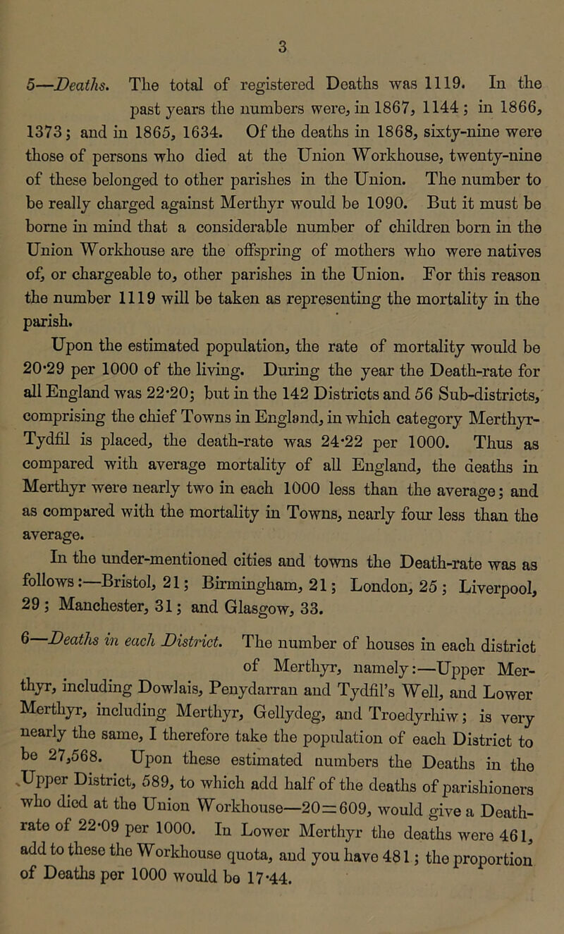 5—Deaths. The total of registered Deaths was 1119. In the past years the numbers were^ in 1867, 1144; in 1866, 1373; and in 1865, 1634. Of the deaths in 1868, sixty-nine were those of persons who died at the Union Workhouse, twenty-nine of these belonged to other parishes in the Union. The number to be really charged against Merthyr would be 1090. But it must be borne in mind that a considerable number of children bom in the Union Workhouse are the offspring of mothers who were natives of, or chargeable to, other parishes in the Union. For this reason the number 1119 will be taken as representing the mortality in the parish. Upon the estimated population, the rate of mortality would be 20*29 per 1000 of the living. During the year the Death-rate for all England was 22*20; but in the 142 Districts and 56 Sub-districts, comprising the chief Towns in England, in which category Merthyr- Tydfil is placed, the death-rate was 24*22 per 1000. Thus as compared with average mortality of all England, the deaths in Merthyr were nearly two in each 1000 less than the average; and as compared with the mortality in Towns, nearly four less than the average. In the under-mentioned cities and towns the Death-rate was as follows:—Bristol, 21; Birmingham, 21; London, 25 ; Liverpool, 29; Manchester, 31; and Glasgow, 33. 6 Deaths in each District. The number of houses in each district of Merthyr, namely:—Upper Mer- thyr, including Dowlais, Penydarran and Tydfil’s Well, and Lower Merthyr, including Merthyr, Gellydeg, and Troedyrhiw; is very nearly the same, I therefore take the popidation of each District to be 27,568. Upon these estimated numbers the Deaths in the .Upper District, 589, to which add half of the deaths of parishioners who died at the Union Workhouse—20=609, would give a Death- rate of 22*09 per 1000. In Lower Merthyr the deaths were 461, add to these the Workhouse quota, and you have 481; the proportion of Deaths per 1000 would bo 17*44.