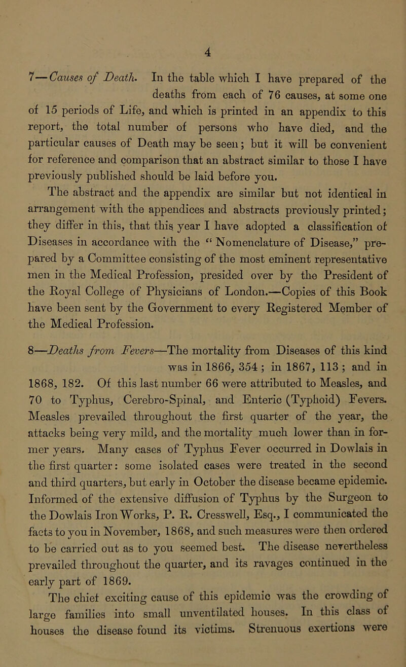 7— Causes of Death. In the table which I have prepared of the deaths from each of 76 causes, at some one of 15 periods of Life, and which is printed in an appendix to this report, the total number of persons who have died, and the particular causes of Death may be seen; but it will be convenient for reference and comparison that an abstract similar to those I have previously published should be laid before you. The abstract and the appendix are similar but not identical in ari’angement with the appendices and abstracts prcviouslv printed; they differ in this, that this year I have adopted a classification of Diseases in accordance with the “ Nomenclature of Disease,” pre- pared by a Committee consisting of the most eminent representative men in the Medical Profession, presided over by the President of the Royal College of Physicians of London.—Copies of this Book have been sent by the Government to every Registered Member of the Medical Profession. 8— Deaths from Fevers—The mortality from Diseases of this kind was in 1866, 354 ; in 1867, 113 ; and in 1868, 182. Of this last number 66 were attributed to Measles, and 70 to Typhus, Cerebro-Spinal, and Enteric (Typhoid) Fevers. Measles prevailed throughout the first quarter of the year, the attacks being very mild, and the mortality much lower than in for- mer years. Many cases of Typhus Fever occurred in Dowlais in the first quarter: some isolated cases were treated in the second and third quarters, but early in October the disease became epidemic. Informed of the extensive diffusion of Typhus by the Surgeon to the Dowlais Iron Works, P. R. Cresswell, Esq., I communicated the facts to you in November, 1868, and such measures were tlieu ordered to bo carried out as to you seemed best. The disease nevertheless prevailed throughout the quarter, and its ravages continued in the early part of 1869. The chief exciting cause of this epidemic was the crowding of largo families into small unventilated houses. In this class of houses the disease found its victims. Strenuous exertions were
