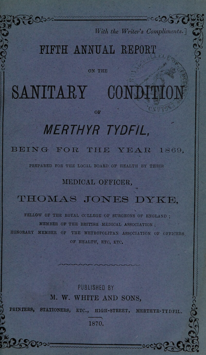 With the Writer s Compliments.~\ FIFTH ANMAL REPORT ON THE .?i\ * •». . * •.! SANITAEY OF MERTHYR TYDFIL, BEING- FOR THE YE^R 1869, PREPARED FOR THE LOCAL BOARD OP HEALTH BY THEIR MEDICAL OFFICER, THOMAS JONES DYKE, X FELLOW OF THE ROYAL COLLEGE OF SURGEONS OF ENGLAND ; MEMBER OP THE BRITISH MEDICAL ASSOCIATION ; HONORARY MEMBER OF THE METROPOLITAN ASSOCIATION OF OFFICERS OP HEALTH, ETC, ETC. PUBLISHED BY ^ M. W. WHITE AND SONS, PBINIERS, STATIONERS, ETC., niGH-STREET, MERTHYR-TYDFIL. 1870. OO