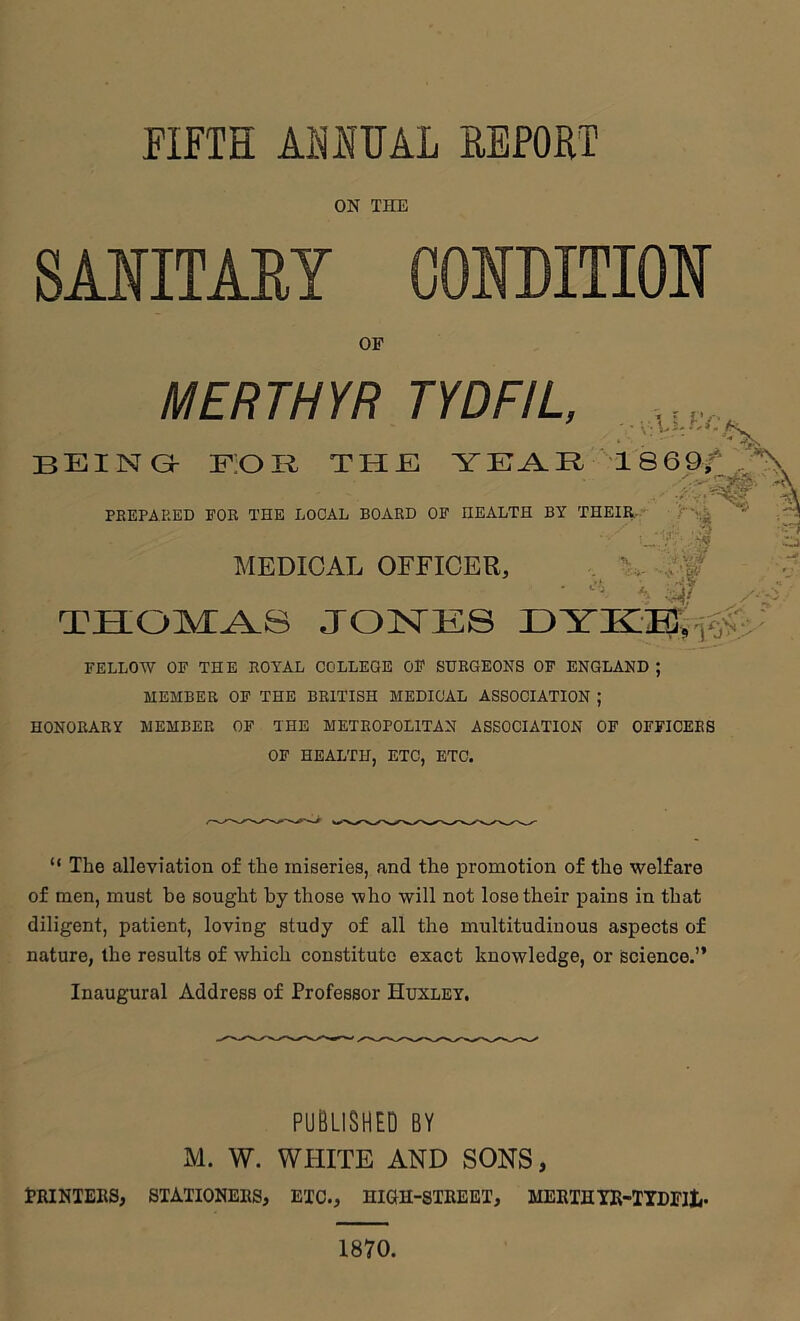 FIFTH ASHUAL EFFORT ON THE SMITAEY CONDITION OF MERTHYR TYDFIL, beings F;0B the YE^R 1869/ PREPARED FOR THE LOCAL BOARD OF HEALTH BY THEIR.- MEDICAL OFFICER, ./I .;’v. . i ■ - THOMAS JOISTES FELLOW OF THE ROYAL COLLEGE OF SURGEONS OF ENGLAND ; MEMBER OF THE BRITISH MEDICAL ASSOCIATION ; HONORARY MEMBER OF THE METROPOLITAN ASSOCIATION OF OFFICERS OF HEALTH, ETC, ETC. “ The alleviation of the miseries, and the promotion of the welfare of men, must be sought by those who will not lose their pains in that diligent, patient, loving study of all the multitudinous aspects of nature, the results of which constitute exact knowledge, or science.” Inaugural Address of Professor Huxley. PUBLISHED BY M. W. WHITE AND SONS, PRINTERS, STATIONERS, ETC., HIGH-STREET, MERTHIR-ITDFlt,. 1870.