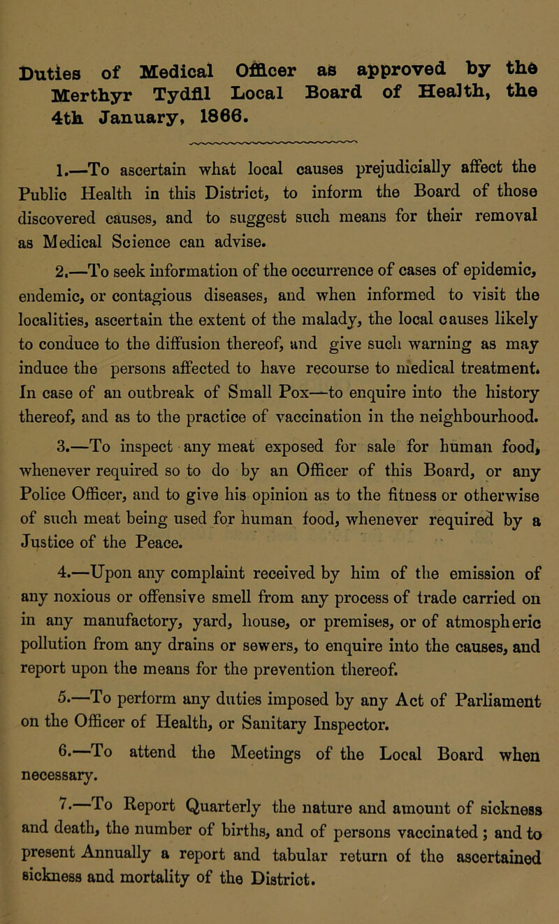 Duties of Medical Officer as approved by thd Merthyr Tydfil Local Board of Health, the 4th January, 1866. 1. —To ascertain what local causes prejudicially affect the Public Health in this District, to inform the Board of those discovered causes, and to suggest such means for their removal as Medical Science can advise. 2. —To seek information of the occurrence of cases of epidemic, endemic, or contagious diseases, and when informed to visit the localities, ascertain the extent of the malady, the local causes likely to conduce to the diffusion thereof, and give such warning as may induce the persons affected to have recourse to medical treatment. In case of an outbreak of Small Pox-^to enquire into the history thereof, and as to the practice of vaccination in the neighbourhood. 3. —To inspect any meat exposed for sale for human food* whenever required so to do by an Officer of this Board, or any Police Officer, and to give his opinion as to the fitness or otherwise of such meat being used for human food, whenever required by a Justice of the Peace. 4. —Upon any complaint received by him of the emission of any noxious or offensive smell from any process of trade carried on in any manufactory, yard, house, or premises, or of atmospheric pollution from any drains or sewers, to enquire into the causes, and report upon the means for the prevention thereof. 5*—To perform any duties imposed by any Act of Parliament on the Officer of Health, or Sanitary Inspector. 6.—To attend the Meetings of the Local Board when necessary. —To Report Quarterly the nature and amount of sickness and death, the number of births, and of persons vaccinated; and to present Annually a report and tabular return of the ascertained sickness and mortality of the District.