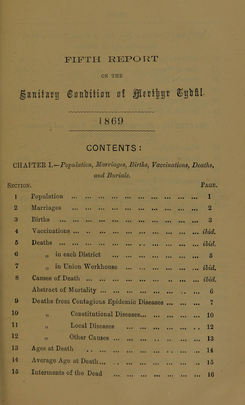 FIFTH REPORT ON THE gaiiitEt'ij ®0nbitiuii 0! I 869 CONTENTS: CHAPTEE I.—Population, Marriages, Births, Vaccinations, Deaths, and Burials. Section. Page, 1 Population ... c . • ... ... 1 2 Marriages t •• ... • «• * • . 2 3 Births ... ... ... 3 4 Vaccinations ... ... ibid. 5 Deaths . , ... ibid. 6 „ in each District • •• ... ... 5 7 „ in Union Workhouse ... • « . ... ibid. 8 Causes of Death . . » . . «t* ... ibid. Abstract of Mortality ... ... ... G 9 Deaths from Contagious Epidemic Diseases • . • ... 7 10 „ Constitutional Diseases... • . . 10 11 „ Local Diseases ... ... ... . . 12 12 „ Other Causes ... 13 13 Ages at Death ... ... 1 .. 14 14 Average Age at Death ... 15 15 Interments of the Dead ... ... 16