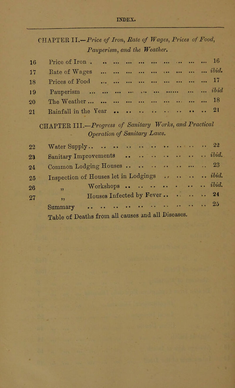 INDEX. CHAPTER II.—Price of Iron, Rate of Wages, Prices of Food, Pauperism, and the Weather, 16 Price of Iron . .. 16 17 Rate of Wages ibid, 18 Prices of Food 1^ 19 Pauperism 20 The Weather 18 21 Rainfall in the Year 21 CHAPTER III.—Progress of Sanitai'y Works, and Practical Operation of Sanitary Laws. 22 Water Supply 22 2-3 Sanitary Improvements ibid. 24 Common Lodging Houses 23 25 Inspection of Houses let in Lodgings ,, .. .. .. ibid. 20 Workshops • •• •• ibid, 27 , Houses Infected by Fever 24 25 Summary Table of Deaths from all causes and all Diseases,
