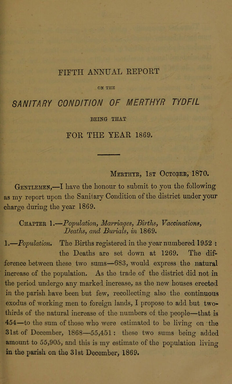 ON THE SANITARY CONDITION OF MERTHYR TYDFIL BEING THAT FOR THE YEAR 1869. Mbrthyb, 1st Octobeb, 1870. Gentlemen,—I have the honour to submit to you the following as my report upon the Sanitary Condition of the district under your charge during the year 1869. Chapteb 1.—Population, Marriages, Births, Vaccinations, Deaths, and Burials, in 1869. 1.—Population. The Births registered in the year numbered 1952 : the Deaths are set down at 1269. The dif- ference between these two sums—683, would express the natural increase of the population. As the trade of the district did not in the period undergo any marked increase, as the new houses erected in the parish have been but few, recollecting also the continuous exodus of working men to foreign lands, I propose to add but two- thirds of the natural increase of the numbers of the people—that is 454—to the sum of those who were estimated to be living on the 31st of December, 1868—55,451 : these two sums being added amount to 55,905, and this is my estimate of the population living in the parish on the 31st December, 1869.