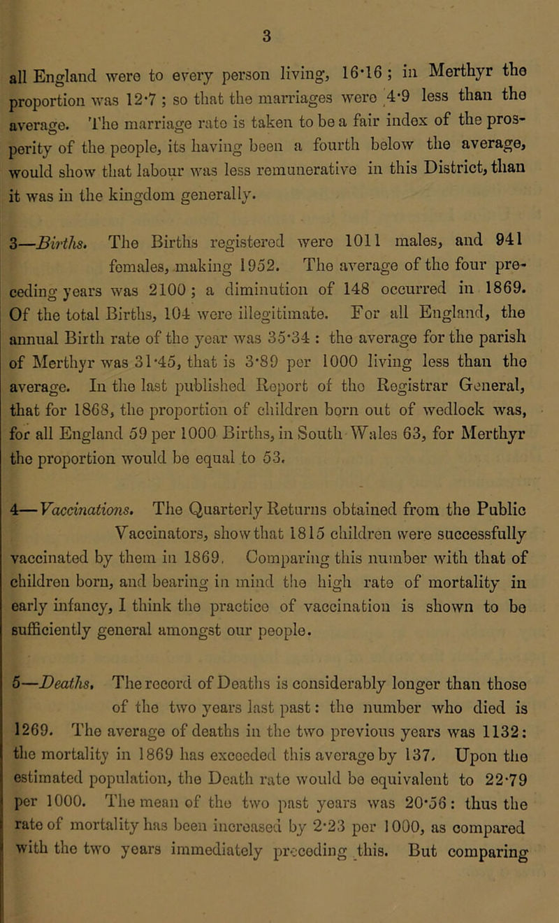 all England were to every person living, 16*16 ; in Merthyr the proportion was 12*7 ; so that the marriages were ,4*9 less than the average. 4'he marriage rate is taken to be a fair index of the pros- perity of the people, its having been a fourth below the average, would show that labour was less remunerative in this District, than it was in the kingdom generally. 3— Births. The Births registered were 1011 males, and 941 females, making 1952. The average of the four pre- ceding years was 2100; a diminution of 148 occurred in 1869. Of the total Births, 104 were illegitimate. For all England, the annual Birth rate of the year was 35*34 : the average for the parish of Merthyr was 31 *45, that is 3*89 per 1000 living less than the average. In the last published Report of the Registrar General, that for 1868, the proportion of children born out of wedlock was, for all England 59 per 1000 Births, in South Wales 63, for Merthyr the proportion would be equal to 53. 4— Vacd7iations. The Quarterly Returns obtained from the Public Vaccinators, show that 1815 children were successfully vaccinated by them in 1869, Comparing this number with that of children born, and bearing in mind the high rate of mortality in early infancy, I think the practice of vaccination is shown to bo sufficiently general amongst our people. 5— Deaths, The record of Deaths is considerably longer than those of the two years last past .* the number who died is 1269. The average of deaths in the two previous years was 1132: the mortality in 1869 has exceeded this average by 137. Upon the estimated population, the Death rate would be equivalent to 22*79 per 1000. The mean of the two past years was 20*56: thus the rate of mortality has been increased by 2*23 per 1000, as compared with the two years immediately preceding this. But comparing