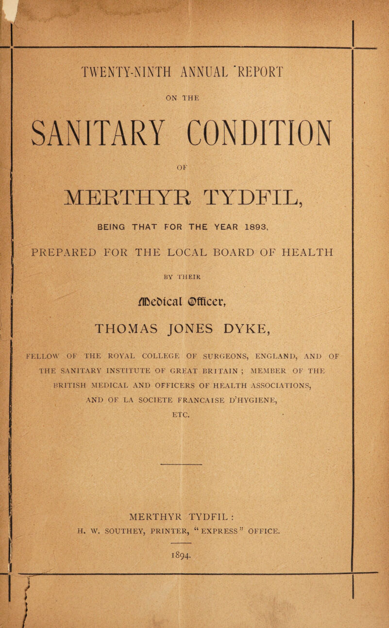 ON THE SANITARY CONDITION of MERTHYR TYDFIL, BEING THAT FOR THE YEAR 1893, PREPARED FOR THE LOCAL BOARD OF HEALTH BY THEIR /Iftebtcal ©fficet\ THOMAS JONES DYKE, FELLOW OF THE ROYAL COLLEGE OF SURGEONS, ENGLAND, AND OF THE SANITARY INSTITUTE OF GREAT BRITAIN ; MEMBER OF THE BRITISH MEDICAL AND OFFICERS OF HEALTH ASSOCIATIONS, AND OF LA SOCIETE FRANCA ISE D’HYGIENE, ETC. MERTHYR TYDFIL : H. W. SOUTHEY. PRINTER, “ EXPRESS ” OFFICE.