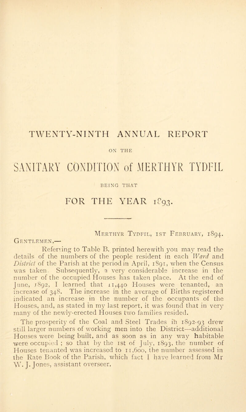 ON TPIE SANITARY CONDITION of MERTHYR TYDFIL BEING THAT FOR THE YEAR 1P93. Merthyr Tydfil, ist February, 1894. Gentlemen,— Referring to Table B. printed herewith you may read the details of the numbers of the people resident in each Ward and District of the Parish at the period in April, 1S91, when the Census w:as taken. Subsequently, a very considerable increase in the number of the occupied Houses has taken, place. At the end of June, 1892, I learned that 11,440 Houses were tenanted, an increase of 348. The increase in the average of Births registered indicated an increase in the number of the occupants of the Houses, and, as stated in my last report, it wTas found that in very many of the newly-erected Houses two families resided. The prosperity of the Coal and Steel Trades in 1892-93 drew still larger numbers of working men into the District-additional Houses were being built, and as soon as in any way habitable were occupied ; so that by the ist of July, 1893, ^ie number of Houses tenanted was increased to 11,600, the number assessed in the Rate Book of the Parish, which fact I have learned from Mr W. J- |ones, assistant overseer,