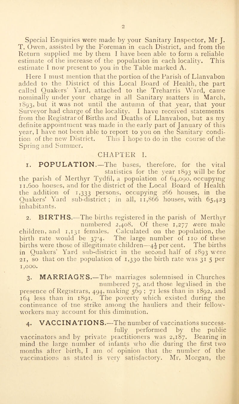 Special Enquiries were made by your Sanitary Inspector, Mr J. T. Owen, assisted by the Foreman in each District, and from the Return supplied me by them I have been able to form a reliable estimate of the increase of the population in each locality. This estimate I now present to you in the Table marked A. Here I must mention that the portion of the Parish of Llanvabon added to the District of this Local Board of Health, the part called Quakers’ Yard, attached to the Treharris Ward, came nominally under your charge in all Sanitary matters in March, 1893, but it was not until the autumn of that year, that your Surveyor had charge of the locality. I have received statements from the Registrar of Births and Deaths of Llanvabon, but as my definite appointment was made in the early part of January of this year, I have not been able to report to you on the Sanitary condi- tion of the new District. This 1 hope to do in the course of the Spring and Summer. CHAPTER I. 1. POPULATION.—The bases, therefore, for the vital statistics for the year 1893 will be for the parish of Merthyr Tydfil, a population of 64,090, occupying 11.600 houses, and for the district of the Local Board of Health the addition of 1,333 persons, occupying 266 houses, in the Quakers’ Yard sub-district; in all, 11,866 houses, with 65,423 inhabitants. 2. BIRTHS.—The births registered in the parish of Merthyr numbered 2,408. Of these 1,277 vvere male children, and 1,131 females. Calculated on the population, the birth rate would be 37-4. The large number of no of these births were those of illegitimate children—4iper cent. The births in Quakers’ Yard sub-district in the second half of 1893 were 21, so that on the population of 1,330 the birth rate was 315 per 1,000. 3. MARRIAGES.—The marriages solemnised in Churches numbered 75, and those legalised in the presence of Registrars, 494, making 569 ; 71 less than in 1892, and 164 less than in 1891. The poverty which existed during the continuance of tne strike among the hauliers and their fellow- workers may account for this diminution. 4. VACCINATIONS.—The number of vaccinations success- fully performed by the public vaccinators and by private practitioners was 2,187. Bearing in mind the large number of infants who die during the first two months alter birth, I am of opinion that the number of the vaccinations as stated is very satisfactory. Mr. Morgan, the