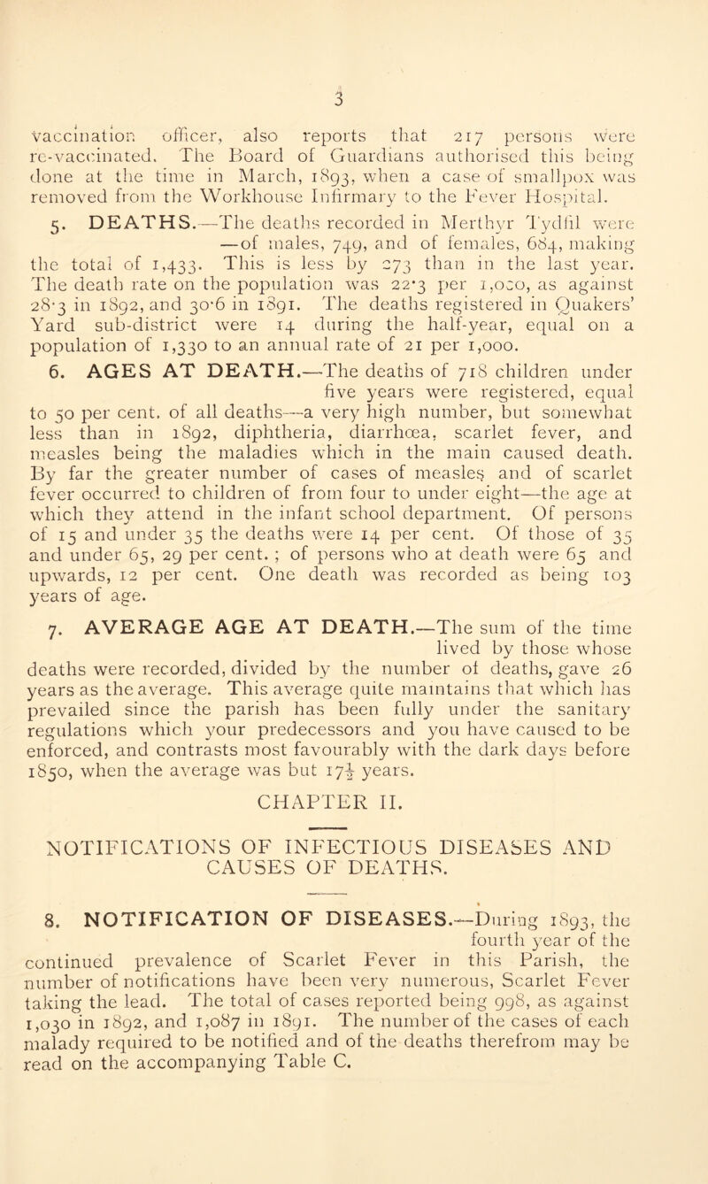 vaccination officer, also reports that 217 persons were re-vaccinated. The Board of Guardians authorised this being done at the time in March, 1893, when a case of smallpox was removed from the Workhouse Infirmary to the Fever Hospital. 5. DEATHS.—The deaths recorded in Merthyr Tydfil were — of males, 749, and of females, 684, making the total of 1,433. This is less by 273 than in the last year. The death rate on the population was 22*3 per i,oco, as against 28-3 in 1892, and 30*6 in 1891. The deaths registered in Quakers’ Yard sub-district were 14 during the half-year, equal on a population of 1,330 to an annual rate of 21 per 1,000. 6. AGES AT DEATH.—The deaths of 718 children under five years were registered, equal to 50 per cent, of all deaths—a very high number, but somewhat less than in 1892, diphtheria, diarrhoea, scarlet fever, and measles being the maladies which in the main caused death. By far the greater number of cases of measles and of scarlet fever occurred to children of from four to under eight—the age at which they attend in the infant school department. Of persons of 15 and under 35 the deaths were 14 per cent. Of those of 35 and under 65, 29 per cent. ; of persons who at death were 65 and upwards, 12 per cent. One death was recorded as being 103 years of age. 7. AVERAGE AGE AT DEATH.—The sum of the time lived by those whose deaths were recorded, divided by the number of deaths, gave 26 years as the average. This average quite maintains that which has prevailed since the parish has been fully under the sanitary regulations which your predecessors and you have caused to be enforced, and contrasts most favourably with the dark days before 1850, when the average was but 17J years. CHAPTER II. NOTIFICATIONS OF INFECTIOUS DISEASES AND CAUSES OF DEATHS. 8. NOTIFICATION OF DISEASES.—During 1893, the fourth year of the continued prevalence of Scarlet Fever in this Parish, the number of notifications have been very numerous, Scarlet Fever taking the lead. The total of cases reported being 998, as against 1,030 in 1892, and 1,087 in 1891. The number of the cases of each malady required to be notified and of the deaths therefrom may be read on the accompanying Table C.