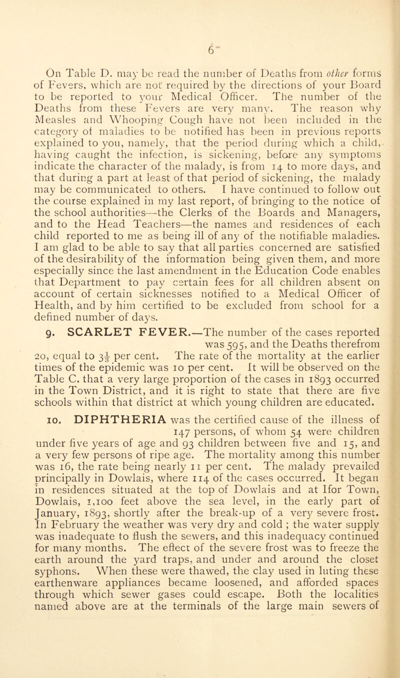 On Table D. may be read the number of Deaths from other forms of Fevers, which are not' required by the directions of your Board to be reported to your Medical Officer. The number of the Deaths from these Fevers are very many. The reason why Measles and Whooping Cough have not been included in the category of maladies to be notified has been in previous reports explained to you, namely, that the period during which a child, having caught the infection, is sickening, before any symptoms indicate the character of the malady, is from 14 to more days, and that during a part at least of that period of sickening, the malady may be communicated to others. I have continued to follow out the course explained in my last report, of bringing to the notice of the school authorities—the Clerks of the Boards and Managers, and to the Head Teachers—the names and residences of each child reported to me as being ill of any of the notifiable maladies. I am glad to be able to say that all parties concerned are satisfied of the desirability of the information being given them, and more especially since the last amendment in the Education Code enables that Department to pay certain fees for all children absent on account of certain sicknesses notified to a Medical Officer of Health, and by him certified to be excluded from school for a defined number of days. 9. SCARLET FEVER.—The number of the cases reported was 595, and the Deaths therefrom 20, equal to 3-J per cent. The rate of the mortality at the earlier times of the epidemic was 10 per cent. It will be observed on the Table C. that a very large proportion of the cases in 1893 occurred in the Town District, and it is right to state that there are five schools within that district at which young children are educated. 10. DIPHTHERIA was the certified cause of the illness of 147 persons, of whom 54 were children under five years of age and 93 children between five and 15, and a very few persons ot ripe age. The mortality among this number was 16, the rate being nearly 11 per cent. The malady prevailed principally in Dowlais, where 114 of the cases occurred. It began in residences situated at the top of Dowlais and at Ifor Town, Dowlais, 1,100 feet above the sea level, in the early part of January, 1893, shortly after the break-up of a very severe frost. In February the weather was very dry and cold ; the water supply was inadequate to flush the sewers, and this inadequacy continued for many months. The effect of the severe frost was to freeze the earth around the yard traps, and under and around the closet syphons. When these were thawed, the clay used in luting these earthenware appliances became loosened, and afforded spaces through which sewer gases could escape. Both the localities named above are at the terminals of the large main sewers of