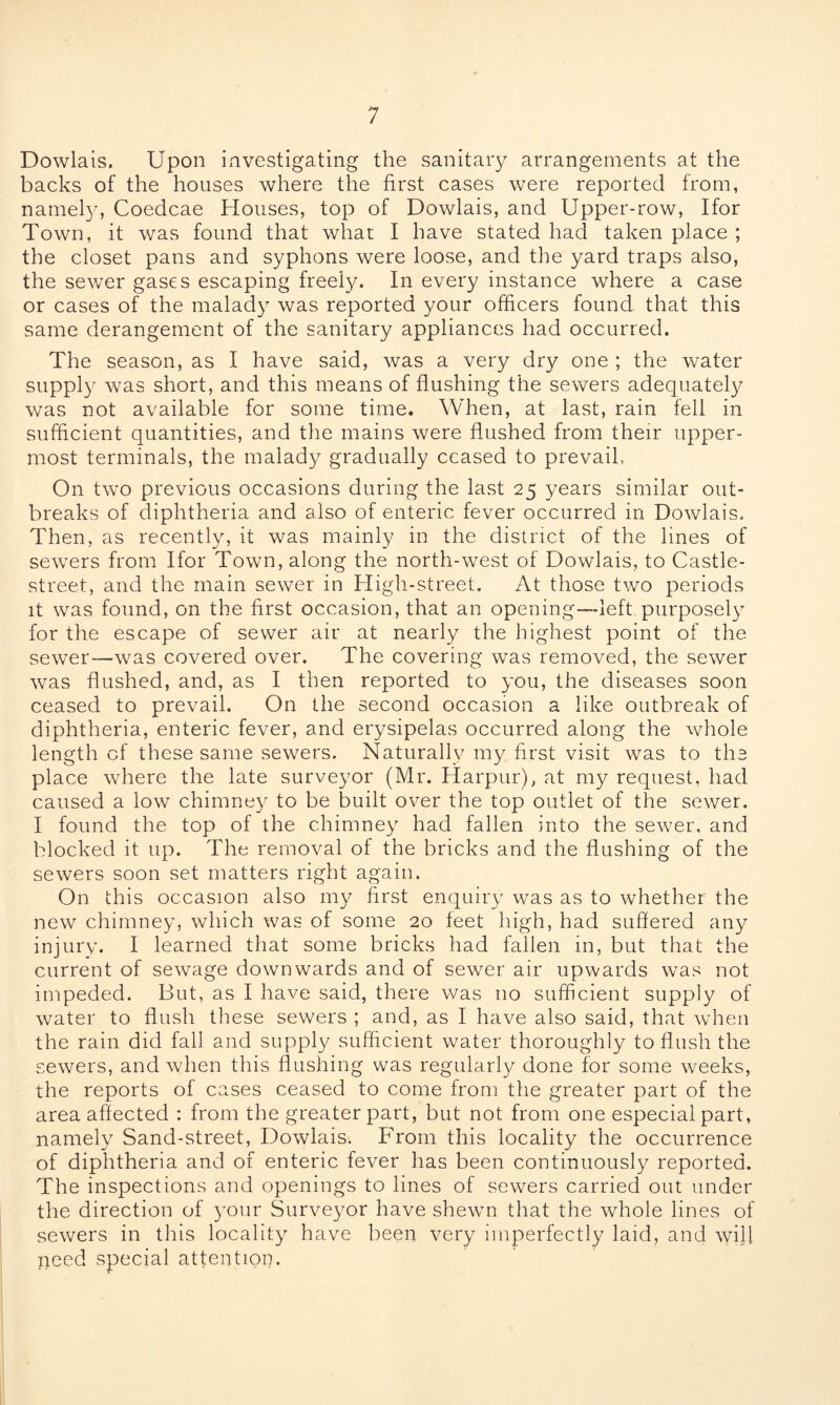 Dowlais. Upon investigating the sanitary arrangements at the backs of the houses where the first cases were reported from, namely, Coedcae Houses, top of Dowlais, and Upper-row, Ifor Town, it was found that whar I have stated had taken place ; the closet pans and syphons were loose, and the yard traps also, the sewer gases escaping freely. In every instance where a case or cases of the malady was reported your officers found that this same derangement of the sanitary appliances had occurred. The season, as I have said, was a very dry one ; the water supply was short, and this means of flushing the sewers adequately was not available for some time. When, at last, rain fell in sufficient quantities, and the mains were flushed from their upper- most terminals, the malady gradually ceased to prevail, On two previous occasions during the last 25 years similar out- breaks of diphtheria and also of enteric fever occurred in Dowlais. Then, as recently, it was mainly in the district of the lines of sewers from Ifor Town, along the north-west of Dowlais, to Castle- street, and the main sewer in High-street. At those two periods it was found, on the first occasion, that an opening—left purposely for the escape of sewer air at nearly the highest point of the sewer—was covered over. The covering was removed, the sewer was flushed, and, as I then reported to you, the diseases soon ceased to prevail. On the second occasion a like outbreak of diphtheria, enteric fever, and erysipelas occurred along the whole length of these same sewers. Naturally my first visit was to the place where the late surveyor (Mr. Harpur), at my request, had caused a low chimney to be built over the top outlet of the sewer. I found the top of the chimney had fallen into the sewer, and blocked it up. The removal of the bricks and the flushing of the sewers soon set matters right again. On this occasion also my first enquiry was as to whether the new chimney, which was of some 20 feet high, had suffered any injury. I learned that some bricks had fallen in, but that the current of sewage downwards and of sewer air upwards was not impeded. But, as I have said, there was no sufficient supply of water to flush these sewers ; and, as I have also said, that when the rain did fall and supply sufficient water thoroughly to flush the sewers, and when this flushing was regularly done for some weeks, the reports of cases ceased to come from the greater part of the area affected : from the greater part, but not from one especial part, namely Sand-street, Dowlais. From this locality the occurrence of diphtheria and of enteric fever has been continuously reported. The inspections and openings to lines of sewers carried out under the direction of your Surveyor have shewn that the whole lines of sewers in this locality have been very imperfectly laid, and will need special attention.