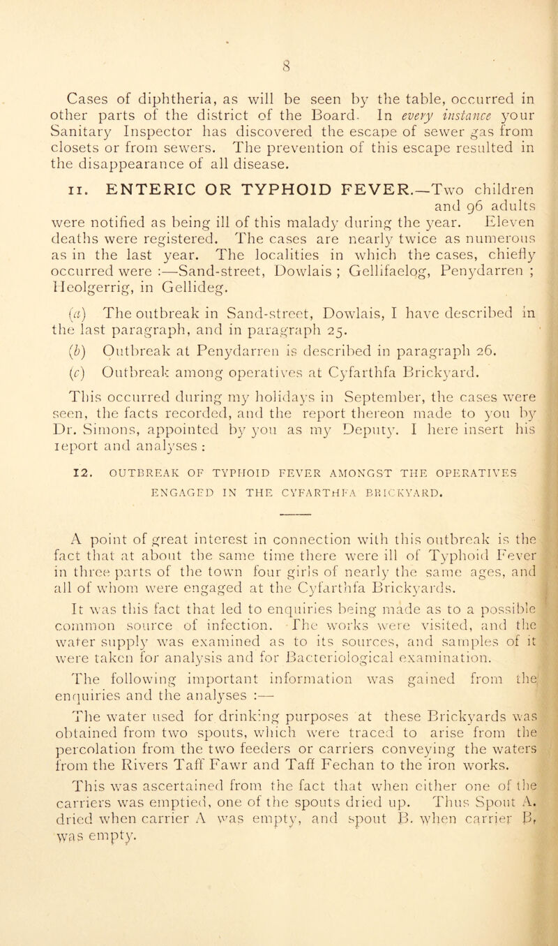 Cases of diphtheria, as will be seen by the table, occurred in other parts of the district of the Board, In every instance your Sanitary Inspector has discovered the escape of sewer gas from closets or from sewers. The prevention of this escape resulted in the disappearance of all disease. 11. ENTERIC OR TYPHOID FEVER.—Two children and 96 adults were notified as being ill of this malady during the year. Eleven deaths were registered. The cases are nearly twice as numerous as in the last year. The localities in which the cases, chiefly occurred were :—Sand-street, Dowlais ; Gellifaelog, Penydarren ; Heolgerrig, in Gellideg. (a) The outbreak in Sand-street, Dowlais, I have described in the last paragraph, and in paragraph 25. (b) Outbreak at Penydarren is described in paragraph 26. (r) Outbreak among operatives at Cyfarthfa Brickyard. This occurred during my holidays in September, the cases were seen, the facts recorded, and the report thereon made to you by Dr. Simons, appointed by you as iny^ Deputy. I here insert his ieport and analyses : 12. OUTBREAK OF TYPHOID FEVER AMONGST THE OPERATIVES ENGAGED IN THE CYFARTHFA BRICKYARD. A point of great interest in connection with this outbreak is the fact that at about the same time there were ill of Typhoid Fever in three parts of the town tour girls of nearly tlie same ages, and all of whom were engaged at the Cyfarthfa Brickyards. It was this fact that led to enquiries being made as to a possible common source of infection. The works were visited, and the water supply wras examined as to its sources, and samples of it were taken for analysis and for Bacteriological examination. The following important information was gained from the enquiries and the analyses :— The water used for drinking purposes at these Brickyards was obtained from two spouts, which w7ere traced to arise from the percolation from the two feeders or carriers conveying the waters from the Rivers Taff Fawr and Taff Fechan to the iron works. This wras ascertained from the fact that when cither one of the carriers wras emptied, one of the spouts dried up. Thus Spout A. dried when carrier A was empty, and spout B. when carrier ]3f was empty.