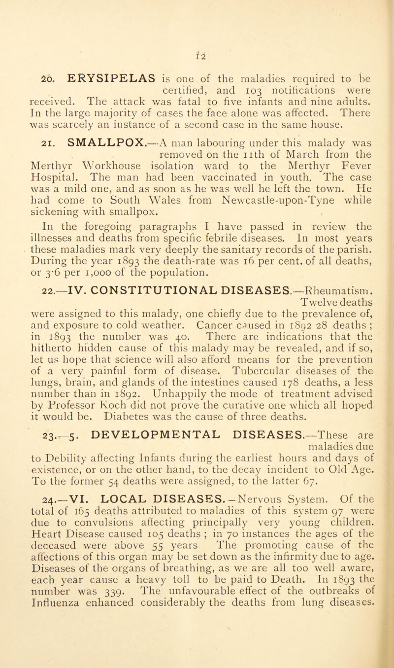 26. ERYSIPELAS is one of the maladies required to be certified, and 103 notifications were received. The attack was fatal to five infants and nine adults. In the large majority of cases the face alone was affected. There was scarcely an instance of a second case in the same house. 21. SMALLPOX.—A man labouring under this malady was removed on the nth of March from the Merthyr Workhouse isolation ward to the Merthyr Fever Hospital. The man had been vaccinated in youth. The case was a mild one, and as soon as he was well he left the town. He had come to South Wales from Newcastle-upon-Tyne while sickening with smallpox. In the foregoing paragraphs I have passed in review the illnesses and deaths from specific febrile diseases. In most years these maladies mark very deeply the sanitary records of the parish. During the year 1893 death-rate was 16 per cent, of all deaths, or 3*6 per 1,000 of the population. 22. —IV. CONSTITUTIONAL DISEASES.—Rheumatism. Twelve deaths were assigned to this malady, one chiefly due to the prevalence of, and exposure to cold weather. Cancer caused in 1892 28 deaths ; in 1893 the number was 40. There are indications that the hitherto hidden cause of this malady may be revealed, and if so, let us hope that science will also afford means for the prevention of a very painful form of disease. Tubercular diseases of the lungs, brain, and glands of the intestines caused 178 deaths, a less number than in 1892. Unhappily the mode of treatment advised by Professor Koch did not prove the curative one which all hoped it would be. Diabetes was the cause of three deaths. 23. T-5. DEVELOPMENTAL DISEASES.—These are maladies due to Debility affecting Infants during the earliest hours and days of existence, or on the other hand, to the decay incident to Old Age. To the former 54 deaths were assigned, to the latter 67. 24. —VI. LOCAL DISEASES. — Nervous System. Of the total of 165 deaths attributed to maladies of this system 97 were due to convulsions affecting principally very )'Oung children. Heart Disease caused 105 deaths ; in 70 instances the ages of the deceased were above 55 years The promoting cause of the affections of this organ may be set down as the infirmity due to age. Diseases of the organs of breathing, as we are all too well aware, each year cause a heavy toll to be paid to Death. In 1893 the number was 339. The unfavourable effect of the outbreaks of Influenza enhanced considerably the deaths from lung diseases.