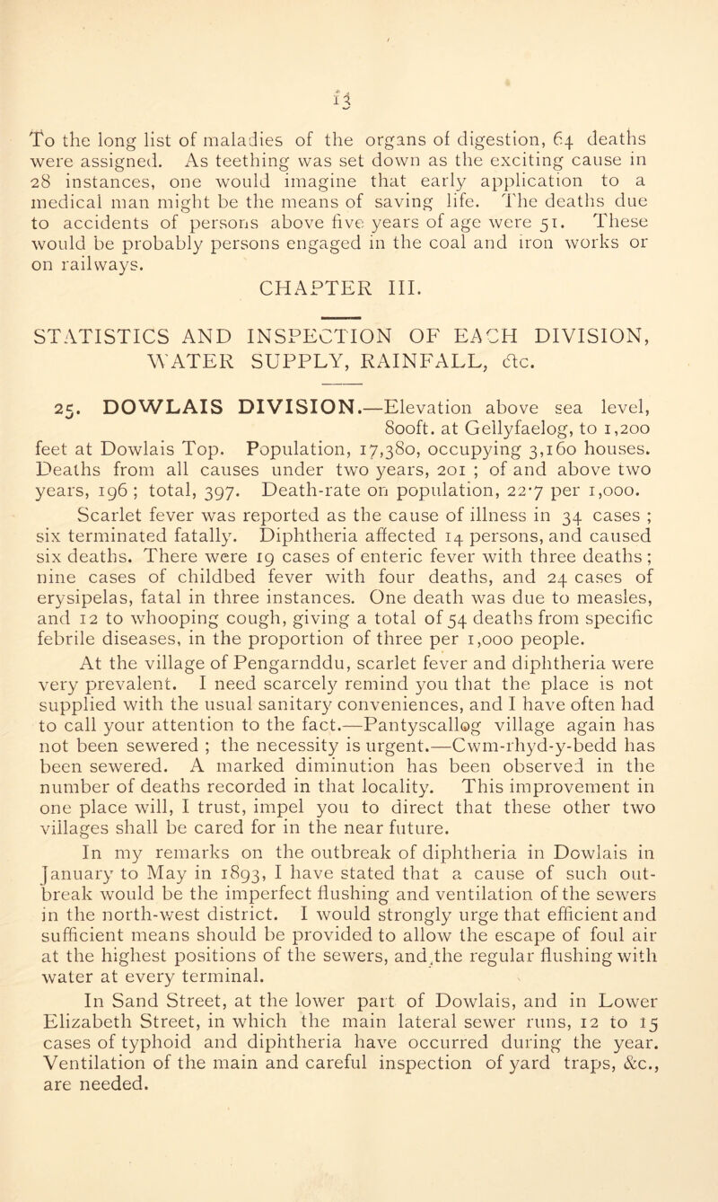f 4 To the long list of maladies of the organs of digestion, 64 deaths were assigned. xAs teething was set down as the exciting cause in 28 instances, one would imagine that early application to a medical man might be the means of saving life. The deaths due to accidents of persons above five years of age were 51. These would be probably persons engaged in the coal and iron works or on railways. CHAPTER III. STATISTICS AND INSPECTION OF EACH DIVISION, WATER SUPPLY, RAINFALL, He. 25. DOWLAIS DIVISION.—Elevation above sea level, 800ft. at Gellyfaelog, to 1,200 feet at Dowlais Top. Population, 17,380, occupying 3,160 houses. Deaths from all causes under two years, 201 ; of and above two years, 196 ; total, 397. Death-rate on population, 22-7 per 1,000. Scarlet fever was reported as the cause of illness in 34 cases ; six terminated fatally. Diphtheria affected 14 persons, and caused six deaths. There were 19 cases of enteric fever with three deaths ; nine cases of childbed fever with four deaths, and 24 cases of erysipelas, fatal in three instances. One death was due to measles, and 12 to whooping cough, giving a total of 54 deaths from specific febrile diseases, in the proportion of three per 1,000 people. At the village of Pengarnddu, scarlet fever and diphtheria were very prevalent. I need scarcely remind you that the place is not supplied with the usual sanitary conveniences, and I have often had to call your attention to the fact.—Pantyscallog village again has not been sewered ; the necessity is urgent.—Cwm-rhyd-y-bedd has been sewered. A marked diminution has been observed in the number of deaths recorded in that locality. This improvement in one place will, I trust, impel you to direct that these other two villages shall be cared for in the near future. In my remarks on the outbreak of diphtheria in Dowlais in January to May in 1893, I have stated that a cause of such out- break wrould be the imperfect flushing and ventilation of the sewers in the north-west district. I would strongly urge that efficient and sufficient means should be provided to allow the escape of foul air at the highest positions of the sewers, and,the regular flushing with water at every terminal. In Sand Street, at the lower part of Dowlais, and in Lower Elizabeth Street, in which the main lateral sewer runs, 12 to 15 cases of typhoid and diphtheria have occurred during the year. Ventilation of the main and careful inspection of yard traps, &c., are needed.