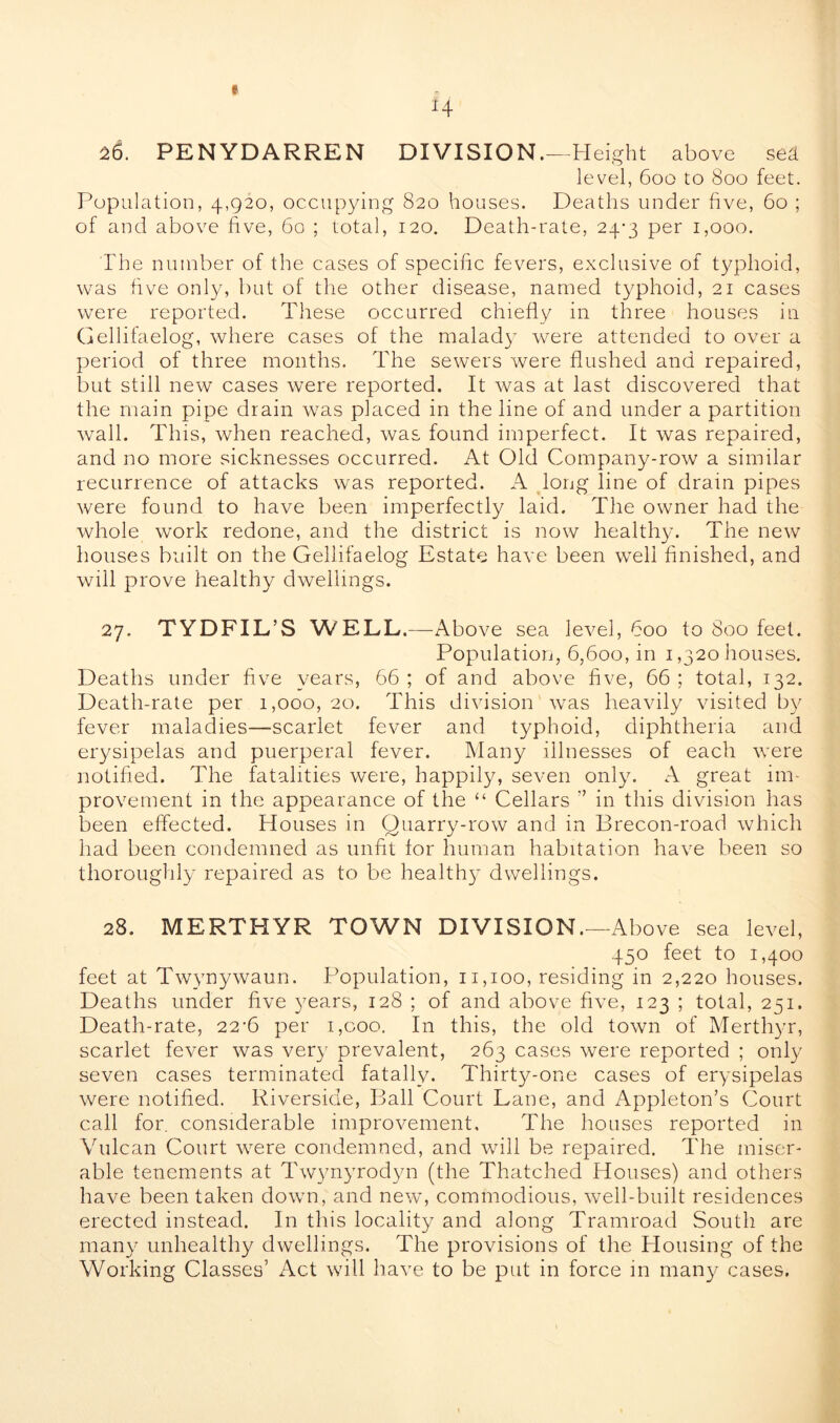 e 4 26. PENYDARREN DIVISION.—Height above sed level, 600 to 800 feet. Population, 4,920, occupying 820 houses. Deaths under five, 60 ; of and above five, 60 ; total, 120. Death-rate, 24-3 per 1,000. The number of the cases of specific fevers, exclusive of typhoid, was five only, but of the other disease, named typhoid, 21 cases were reported. These occurred chiefly in three houses in Gellifaelog, where cases of the malady were attended to over a period of three months. The sewers were flushed and repaired, but still new cases were reported. It was at last discovered that the main pipe drain wras placed in the line of and under a partition wall. This, when reached, was found imperfect. It was repaired, and no more sicknesses occurred. At Old Company-row a similar recurrence of attacks was reported. A long line of drain pipes were found to have been imperfectly laid. The owner had the whole work redone, and the district is now healthy. The new houses built on the Gellifaelog Estate have been well finished, and will prove healthy dwellings. 27. TYDFIL’S WELL. —Above sea level, 600 to Soo feet. Population, 6,600, in 1,320 houses. Deaths under five years, 66 ; of and above five, 66 ; total, 132. Death-rate per 1,000, 20. This division was heavily visited by fever maladies—-scarlet fever and typhoid, diphtheria and erysipelas and puerperal fever. Many illnesses of each were notified. The fatalities were, happily, seven only. A great im- provement in the appearance of the “ Cellars ” in this division has been effected. Houses in Quarry-row and in Brecon-road which had been condemned as unfit lor human habitation have been so thoroughly repaired as to be healthy dwellings. 28. MERTHYR TOWN DIVISION.—Above sea level, 450 feet to 1,400 feet at Twynywaun. Population, 11,100, residing in 2,220 houses. Deaths under five years, 128 ; of and above five, 123 ; total, 251. Death-rate, 22-6 per i,coo. In this, the old town of Merthyr, scarlet fever was very prevalent, 263 cases were reported ; only seven cases terminated fatally. Thirty-one cases of erysipelas were notified. Riverside, Ball Court Lane, and Appleton’s Court call for. considerable improvement. The houses reported in Vulcan Court wrere condemned, and will be repaired. The miser- able tenements at Twynyrodyn (the Thatched Houses) and others have been taken down, and new, commodious, well-built residences erected instead. In this locality and along Tramroad South are many unhealthy dwellings. The provisions of the Housing of the Working Classes’ Act will have to be put in force in many cases.