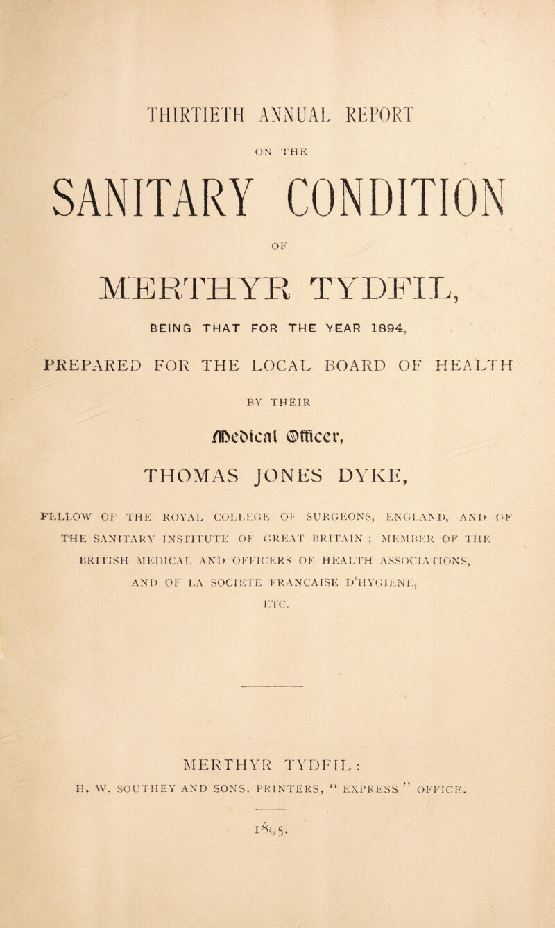 ON THE SANITARY CONDITION OF MERTHYR TYDFIL, BEING THAT FOR THE YEAR 1894, PREPARED FOR THE LOCAL BOARD OF HEALTH BY THEIR jflfceMcal Officer, THOMAS JONES DYKE, FELLOW OF THE ROYAL COLLEGE OP SURGEONS, ENGLAND, AND OF THE SANITARY INSTITUTE OF GREAT BRITAIN ; MEMBER OF THE BRITISH MEDICAL AND OFFICERS OF HEALTH ASSOCIATIONS, AND OF LA SOCIETE FRANCAISE D’HYGIKNE, ETC. MERTHYR TYDFIL: H. W. SOUTHEY AND SONS, PRINTERS “ EXPRESS ” OFFICE. 1*05-