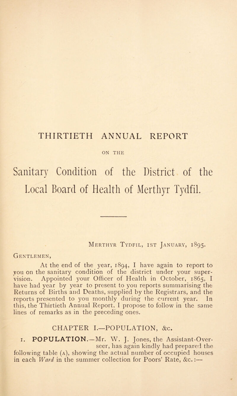 ON THE Sanitary Condition of the District of the Local Board of Health of Merthyr Tydfil. Merthyr Tydfil, ist January, 1895. Gentlemen, At the end of the year, 1894, I have again to report to you on the sanitary condition of the district under your super- vision. Appointed your Officer of Health in October, 1865, I have had year by year to present to you reports summarising the Returns of Births and Deaths, supplied by the Registrars, and the reports presented to you monthly during the current year. In this, the Thirtieth Annual Report, I propose to follow in the same lines of remarks as in the preceding ones. CHAPTER I.—POPULATION, &c. 1. POPULATION.—Mr. W. J. Jones, the Assistant-Over- seer, has again kindly had prepared the following table (a), showing the actual number of occupied houses in each Ward in the summer collection for Poors’ Rate, &c.:—■