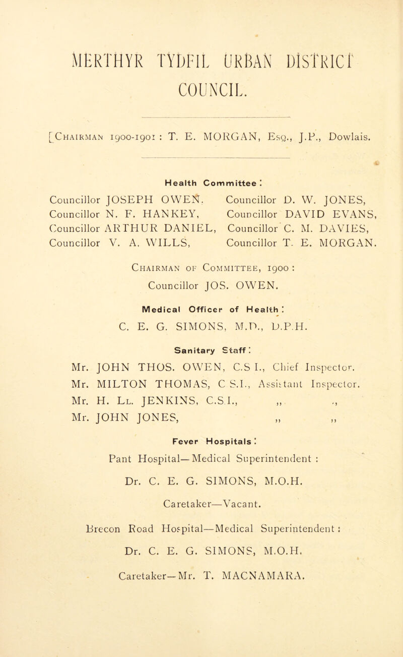 MERTHYR TYDFIL URBAN DISTRICT COUNCI! [Chairman 1900-1901 : T. E. MORGAN, Esq., J.P., Dowlais. Health Committee ! Councillor JOSEPH OWEN. Councillor D. W. JONES, Councillor N. F. HAN KEY, Councillor DAVID E\rANS, Councillor ARTHUR DANIEL, Councillor C. M. DAVIES, Councillor V. A. WILLS, Councillor T, E. MORGAN. Chairman of Committee, 1900 : Councillor JOS. OWEN. Medical Officer of Health ! C. E. G. SIMONS, M.D., D.P.H. Sanitary Staff I Mr. JOHN THOS. OWEN, C.S I., Chief Inspector. Mr. MILTON THOMAS, C S.I., Assistant Inspector. Mr. H. Ll. JENKINS, C.S I., Mr. JOHN JONES, Fever Hospitals I Pant Hospital—Medical Superintendent : Dr. C. E. G. SIMONS, M.O.H. Caretaker—Vacant. Brecon Road Hospital—Medical Superintendent : Dr. C. E. G. SIMONS, M.O.H. Caretaker— Mr. T. MACNAMARA.