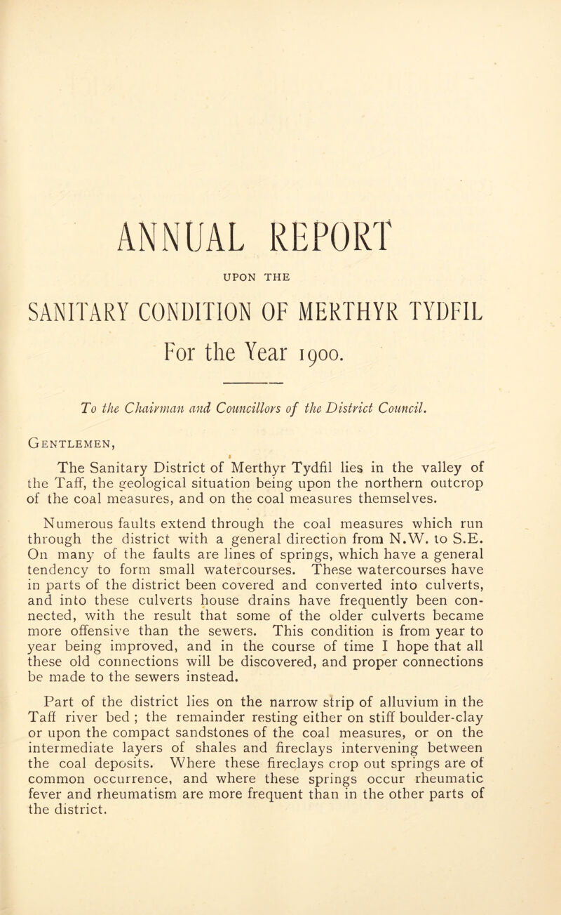 UPON THE SANITARY CONDITION OF MERTHYR TYDFIL For the Year 1900. To the Chairman and Councillors of the District Council. Gentlemen, The Sanitary District of Merthyr Tydfil lies in the valley of the Taff, the geological situation being upon the northern outcrop of the coal measures, and on the coal measures themselves. Numerous faults extend through the coal measures which run through the district with a general direction from N.W. to S.E. On many of the faults are lines of springs, which have a general tendencv to form small watercourses. These watercourses have in parts of the district been covered and converted into culverts, and into these culverts house drains have frequently been con- nected, with the result that some of the older culverts became more offensive than the sewers. This condition is from year to year being improved, and in the course of time I hope that all these old connections will be discovered, and proper connections be made to the sewers instead. Part of the district lies on the narrow strip of alluvium in the Taff river bed; the remainder resting either on stiff boulder-clay or upon the compact sandstones of the coal measures, or on the intermediate layers of shales and fireclays intervening between the coal deposits. Where these fireclays crop out springs are of common occurrence, and where these springs occur rheumatic fever and rheumatism are more frequent than in the other parts of the district.