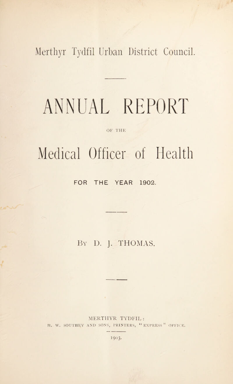 Merthyr Tydfil Urban District Council. ANNUAL REPORT OF THE Medical Officer of Health FOR THE YEAR 1902. By D. ]. THOMAS. H. W. MERTHYR TYDFIL : SOUTHEY AND SONS, PRINTERS, “ EXPRESS ” OFFICE. I903-