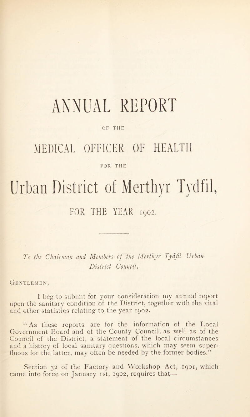 ANNUAL REPORT OF THE MEDICAL OFFICER OF HEALTH FOR THE Urban District of Merthyr Tydfil, FOR THE YEAR 1902. To the- Chairman and Members of the Merthyr Tydfil Urban District Council. Gentlemen, I beg to submit for your consideration my annual report upon the sanitary condition of the District, together with the vital and other statistics relating to the year 1002. “ As these reports are for the information of the Local Government Board and of the County Council, as well as of the Council of the District, a statement of the local circumstances and a history of local sanitary questions, which may seem super- fluous for the latter, may often be needed by the former bodies.” Section 32 of the Factory and Workshop Act, 1901, which came into force on January 1st, 1902, requires that—