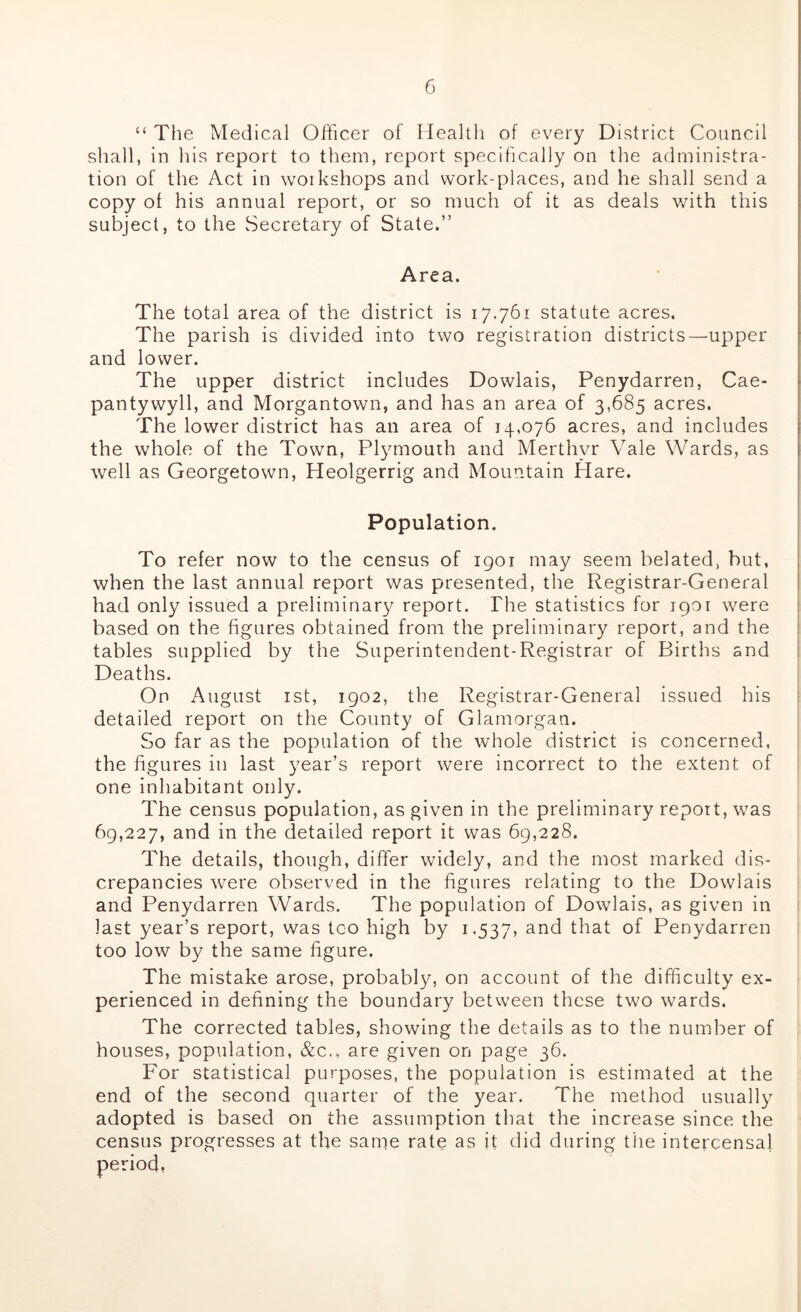 “ The Medical Officer of Health of every District Council shall, in his report to them, report specifically on the administra- tion of the Act in woikshops and work-places, and he shall send a copy of his annual report, or so much of it as deals with this subject, to the Secretary of State.” Area. The total area of the district is 17.761 statute acres. The parish is divided into two registration districts—upper and lower. The upper district includes Dowlais, Penydarren, Cae- pantywyll, and Morgantown, and has an area of 3,685 acres. The lower district has an area of 14,076 acres, and includes the whole of the Town, Plymouth and Merthyr Vale Wards, as well as Georgetown, Heolgerrig and Mountain Hare. Population. To refer now to the census of 1901 may seem belated, but, when the last annual report was presented, the Registrar-General had only issued a preliminary report. The statistics for 1901 were based on the figures obtained from the preliminary report, and the tables supplied by the Superintendent-Registrar of Births and Deaths. On August 1st, 1902, the Registrar-General issued his detailed report on the County of Glamorgan. So far as the population of the whole district is concerned, the figures in last year’s report were incorrect to the extent of one inhabitant only. The census population, as given in the preliminary report, was 69,227, and in the detailed report it was 69,228. The details, though, differ widely, and the most marked dis- crepancies were observed in the figures relating to the Dowlais and Penydarren Wards. The population of Dowlais, as given in last year’s report, was tco high by 1.537, and tliat of Penydarren too low by the same figure. The mistake arose, probably, on account of the difficulty ex- perienced in defining the boundary between these two wards. The corrected tables, showing the details as to the number of houses, population, &c., are given on page 36. For statistical purposes, the population is estimated at the end of the second quarter of the year. The method usually adopted is based on the assumption that the increase since the census progresses at the same rate as it did during the intercensal period,
