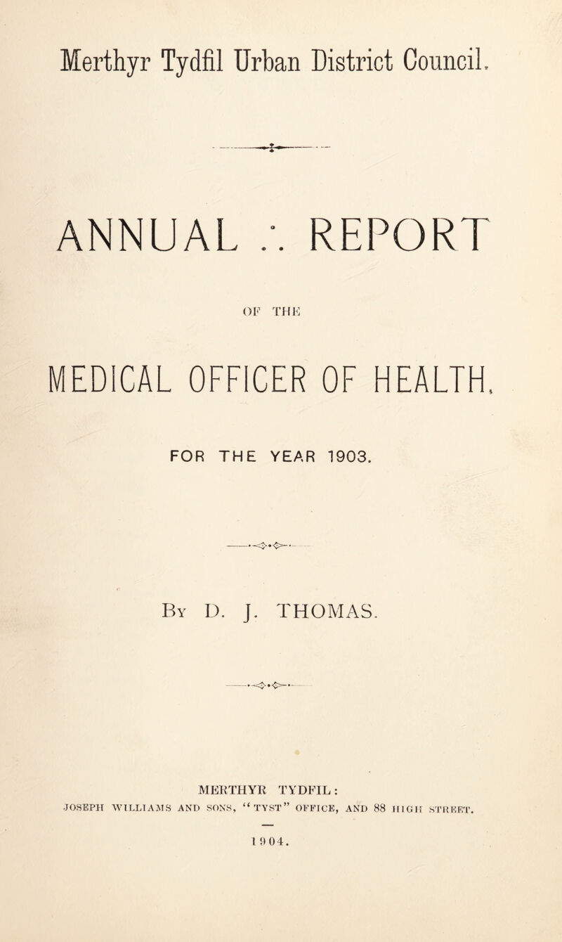 Merthyr Tydfil Urban District Council, * ANNUAL REPORT OF THE MEDICAL OFFICER OF HEALTH. FOR THE YEAR 1903. By D. J. THOMAS. MERTHYR TYDFIL : JOSEPH WILLIAMS AND SONS, “TYST” OFFICE, AND 88 HIGH STREET. 19 04.