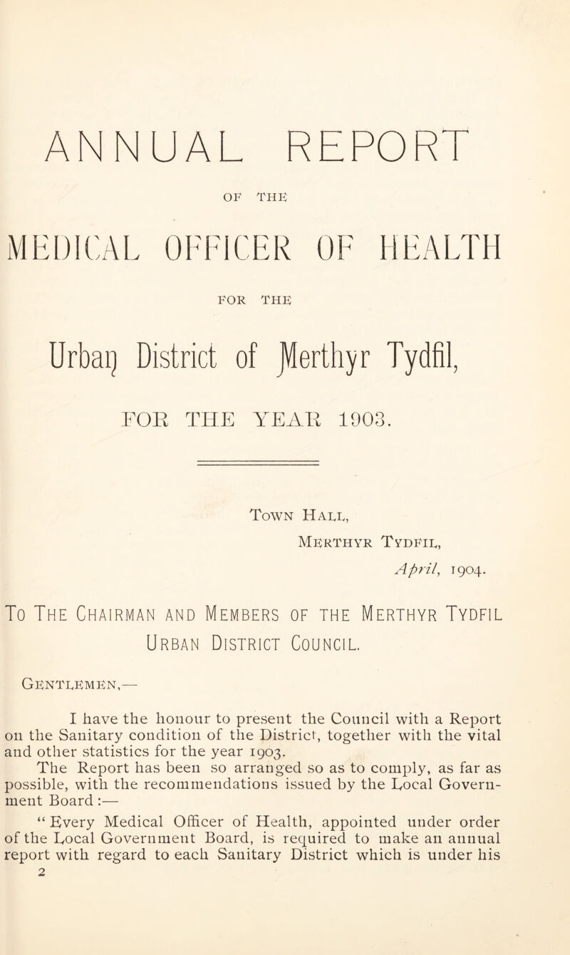 ANNUAL R OF THE MEDICAL OFFICER OF HEALTH FOR THE Urbai] District of JVterthyr FOR THE YEAR 1908. Town Hale, Merthyr Tydfil, April, 1904. To The Chairman and Members of the Merthyr Tydfil Urban District Council. Gentlemen,— I have the honour to present the Council with a Report on the Sanitary condition of the District, together with the vital and other statistics for the year 1903. The Report has been so arranged so as to comply, as far as possible, with the recommendations issued by the Roeal Govern- ment Board:— “ Every Medical Officer of Health, appointed under order of the Rocal Government Board, is required to make an annual report with regard to each Sanitary District which is under his