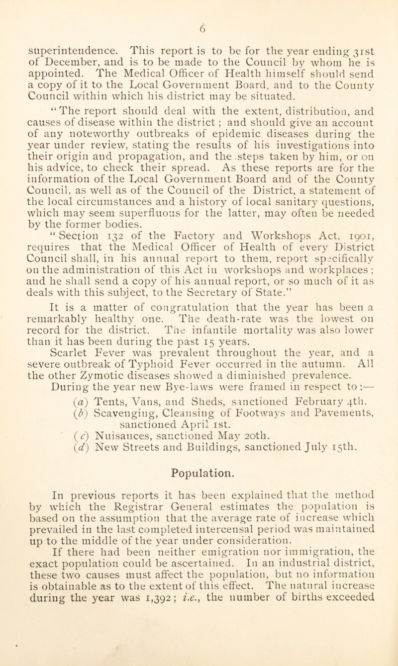 superintendence. This report is to be for the year ending 31st of December, and is to be made to the Council by whom he is appointed. The Medical Officer of Health himself should send a copy of it to the Local Government Board, and to the County Council within which his district may be situated. ‘‘The report should deal with the extent, distribution, and causes of disease within the district ; and should give an account of any noteworthy outbreaks of epidemic diseases during the year under review, stating the results of his investigations into their origin and propagation, and the .steps taken by him, or on his advice, to check their spread. As these reports are for the information of the Local Government Board and of the County Council, as well as of the Council of the District, a statement of the local circumstances and a history of local sanitary questions, which may seem superfluous for the latter, may often be needed by the former bodies. “Section 132 of the Factory and Workshops Act, 190-1, requires that the Medical Officer of Health of every District Council shall, in his annual report to them, report specifically on the administration of this Act in workshops and workplaces ; and he shall send a copy of his annual report, or so much of it as deals with this subject, to the Secretary of State.” It is a matter of congratulation that the year has been a remarkably healthy one. The death-rate was the lowest on record for the district. The infantile mortality was also lower than it has been during the past 15 years. Scarlet Fever was prevalent throughout the year, and a severe outbreak of Typhoid Fever occurred in the autumn. All the other Zymotic diseases showed a diminished prevalence. During the year new Bye-laws were framed in respect to :— (A) Tents, Vans, and Sheds, sanctioned February 4th. (A) Scavenging, Cleansing of Footways and Pavements, sanctioned April 1st. (V) Nuisances, sanctioned May 20th. (d) New Streets and Buildings, sanctioned July 15th. Population. In previous reports it has been explained that the method by which the Registrar General estimates the population is based on the assumption that the average rate of increase which prevailed in the last completed intercensal period was maintained up to the middle of the year under consideration. If there had been neither emigration nor immigration, the exact population could be ascertained. In an industrial district, these two causes must affect the population, but no information is obtainable as to the extent of this effect. The natural increase during the year was 1,392; i.e., the number of births exceeded