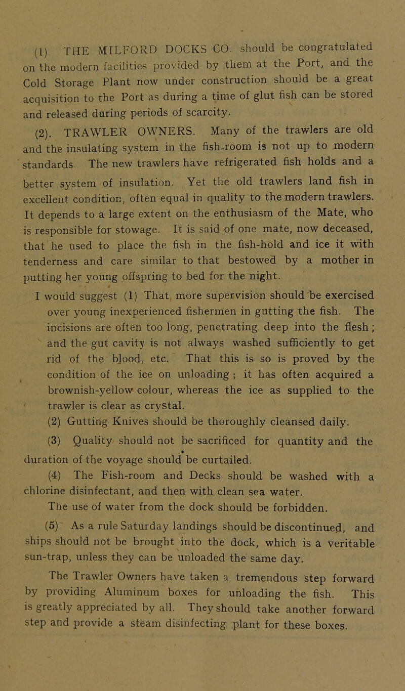 ti) the MILFORD DOCKS CO. should be congratulated on the modern facilities provided by them at the Port, and the Cold Storage Plant now under construction should be a great acquisition to the Port as during a time of glut fish can be stored and released during periods of scarcity. (2). TRAWLER OWNERS. Many of the trawlers are old and the insulating system in the fish-room is not up to modern standards. The new trawlers have refrigerated fish holds and a better system of insulation. Yet the old trawlers land fish in excellent condition, often equal in quality to the modern trawlers. It depends to a large extent on the enthusiasm of the Mate, who is responsible for stowage. It is said of one mate, now deceased, that he used to place the fish in the fish-hold and ice it with tenderness and care similar to that bestowed by a mother in putting her young offspring to bed for the night. 4 I would suggest (1) That more supervision should be exercised over young inexperienced fishermen in gutting the fish. The incisions are often too long, penetrating deep into the flesh; and the gut cavity is not always washed sufficiently to get rid of the blood, etc. That this is so is proved by the condition of the ice on unloading ; it has often acquired a brownish-yellow colour, whereas the ice as supplied to the trawler is clear as crystal. (2) Gutting Knives should be thoroughly cleansed daily. (3) Quality should not be sacrificed for quantity and the duration of the voyage should be curtailed. (4) The Fish-room and Decks should be washed with a chlorine disinfectant, and then with clean sea water. The use of water from the dock should be forbidden. (5) As a rule Saturday landings should be discontinued, and ships should not be brought into the dock, which is a veritable \ sun-trap, unless they can be unloaded the same day. The Trawler Owners have taken a tremendous step forward by providing Aluminum boxes for unloading the fish. This is greatly appreciated by all. They should take another forward step and provide a steam disinfecting plant for these boxes.