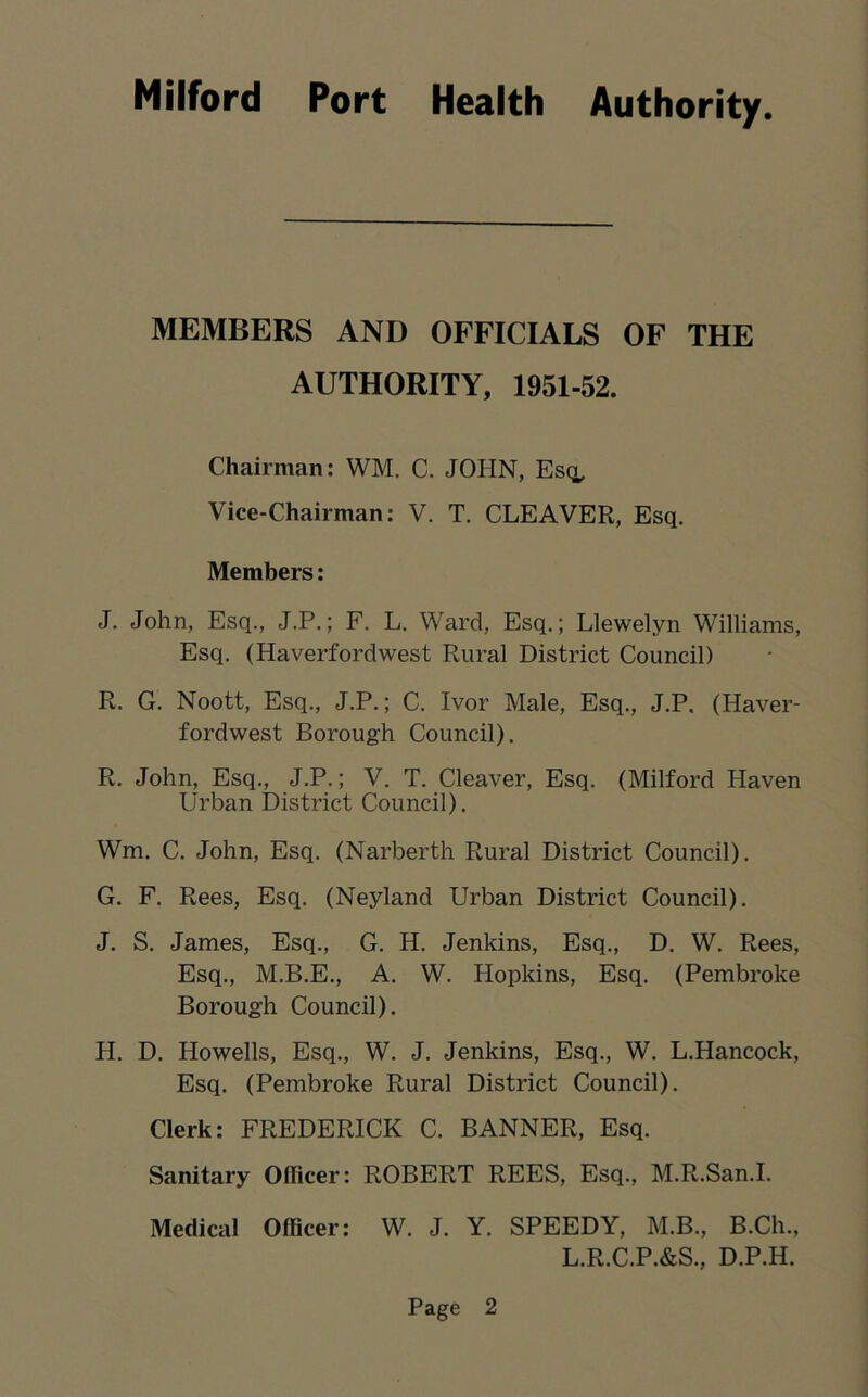 MEMBERS AND OFFICIALS OF THE AUTHORITY, 1951-52. Chairman: WM. C. JOHN, Esq, Vice-Chairman: V. T. CLEAVER, Esq. Members: J. John, Esq., J.P.; F. L. Ward, Esq.; Llewelyn Williams, Esq. (Haverfordwest Rural District Council) R. G. Noott, Esq., J.P.; C. Ivor Male, Esq., J.P. (Haver- fordwest Borough Council). R. John, Esq., J.P.; V. T. Cleaver, Esq. (Milford Haven Urban District Council). Wm. C. John, Esq. (Narberth Rural District Council). G. F. Rees, Esq. (Neyland Urban District Council). J. S. James, Esq., G. H. Jenkins, Esq., D. W. Rees, Esq., M.B.E., A. W. Hopkins, Esq. (Pembroke Borough Council). H. D. Howells, Esq., W. J. Jenkins, Esq., W. L.Hancock, Esq. (Pembroke Rural District Council). Clerk: FREDERICK C. BANNER, Esq. Sanitary Ollicer: ROBERT REES, Esq., M.R.San.I. Medical Officer: W. J. Y. SPEEDY, M.B., B.Ch., L.R.C.P.&S., D.P.H.