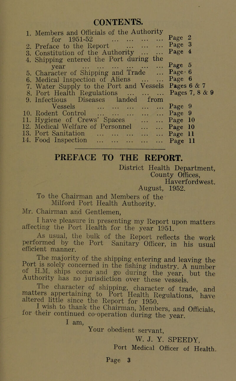 CONTENTS. 1. Members and Officials of the Authority for 1951-52 2. Preface to the Report 3. Constitution of the Authority 4. Shipping entered the Port during the year 5. Character of Shipping and Trade 6. Medical Inspection of Aliens 7. Water Supply to the Port and Vessels 8. Port Health Regulations 9. Infectious Diseases landed from Vessels 10. Rodent Control 11. Hygiene of Crews’ Spaces 12. Medical Welfare of Personnel 13. Port Sanitation 14. Food Inspection Page 2 Page 3 Page 4 Page 5 Page- 6 Page 6 Pages 6 & 7 Pages 7, 8 & 9 Page 9 Page 9 Page 10 Page 10 Page 11 Page 11 PREFACE TO THE REPORT. District Health Department, County Offices, Haverfordwest. August, 1952. To the Chairman and Members of the Milford Port Health Authority. Mr. Chairman and Gentlemen, I have pleasure in presenting my Report upon matters affecting the Port Health for the year 1951. As usual, the bulk of the Report reflects the work performed by the Port Sanitary Officer, in his usual efficient manner. The majority of the shipping entering and leaving the i‘i)rW^/rS0 ^ ^ concerned in the fishing industry. A number a -u •; ,ips come and g0 durin£ the year, but the Authority has no jurisdiction over these vessels The character of shipping, character of trade, and matters appertaining to Port Health Regulations, have altered little since the Report for 1950. 1 wish to thank the Chairman, Members, and Officials, lor their continued co-operation during the year. I am, Your obedient servant, W. J. Y. SPEEDY, Port Medical Officer of Health.