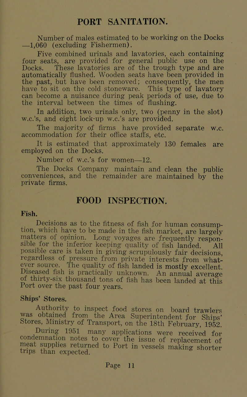 PORT SANITATION. Number of males estimated to be working on the Docks —1,060 (excluding Fishermen). Five combined urinals and lavatories, each containing four seats, are provided for general public use on the Docks. These lavatories are of the trough type and are automatically flushed. Wooden seats have been provided in the past, but have been removed; consequently, the men have to sit on the cold stoneware. This type of lavatory can become a nuisance during peak periods of use, due to the interval between the times of flushing. In addition, two urinals only, two (penny in the slot) w.c.’s, and eight lock-up w.c.’s are provided. The majority of firms have provided separate w.c. accommodation for their office staffs, etc. It is estimated that approximately 130 females are employed on the Docks. Number of w.c.’s for women—12. The Docks Company maintain and clean the public conveniences, and the remainder are maintained by the private firms. FOOD INSPECTION. Fish. Decisions as to the fitness of fish for human consump- tion, which have to be made in the fish market, are largely matters of opinion. Long voyages are frequently respon- sible for the inferior keeping quality of fish landed. All possible care is taken in giving scrupulously fair decisions, regardless of pressure from private interests from what- ever source. The quality of fish landed is mostly excellent. Diseased fish is practically unknown. An annual average of thirty-six thousand tons of fish has been landed at this Fort over the past four years. Ships’ Stores. Authority to inspect food stores on board trawlers was obtained from the Area Superintendent for Ships’ Stores, Ministry of Transport, on the 18th February, 1952. During 1951 many applications were received for condemnation notes to cover the issue of replacement of meat supplies returned to Port in vessels making shorter trips than expected. *