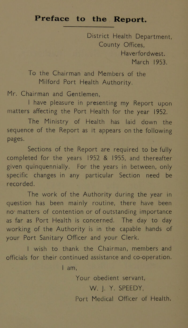 Preface to the Report. District Health Department, County Offices, Haverfordwest. March 1953. To the Chairman and Members of the Milford Port Health Authority. Mr. Chairman and Gentlemen, I have pleasure in presenting my Report upon matters affecting the Port Health for the year 1952. The Ministry of Health has laid down the sequence of the Report as it appears on the following pages. Sections of the Report are required to be fully completed for the years 1952 & 1955, and thereafter given quinquennially. For the years in between, only specific changes in any particular Section need be recorded. The work of the Authority during the year in question has been mainly routine, there have been no matters of contention or of outstanding importance as far as Port Health is concerned. The day to day working of the Authority is in the capable hands of your Port Sanitary Officer and your Clerk. I wish to thank the Chairman, members and officials for their continued assistance and co-operation. I am, Your obedient servant, W, J, Y. SPEEDY,