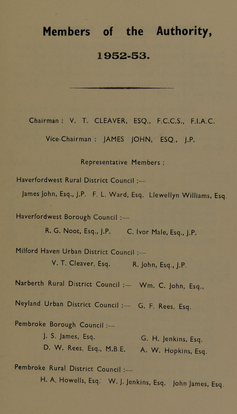 Members of the Authority, 1952-53. Chairman : V. T. CLEAVER, ESQ., F.C.C.S., F.I.A.C. Vice-Chairman : JAMES JOHN, ESQ., j.P. Representative Members : Haverfordwest Rural District Council :— James John, Esq., J.P. F. L. Ward, Esq. Llewellyn Williams, Esq Haverfordwest Borough Council :— R. G. Noot, Esq., J.P. C. Ivor Male, Esq., J.P. Milford Haven Urban District Council V. T. Cleaver, Esq. R. John, Esq., J.P, Narberth Rural District Council Win, C. John, Esq,. Neyland Urban District Council G. F. Rees, Esq. Pembroke Borough Council J. S. James, Esq. G. H. Jenkins, Esq. D. W. Rees, Esq., M.B E. A. W. Hopkins, Esq. Pembroke Rural District Council H. A. Howells, Esq. W. j. Jenkins, Esq. John James, Esq