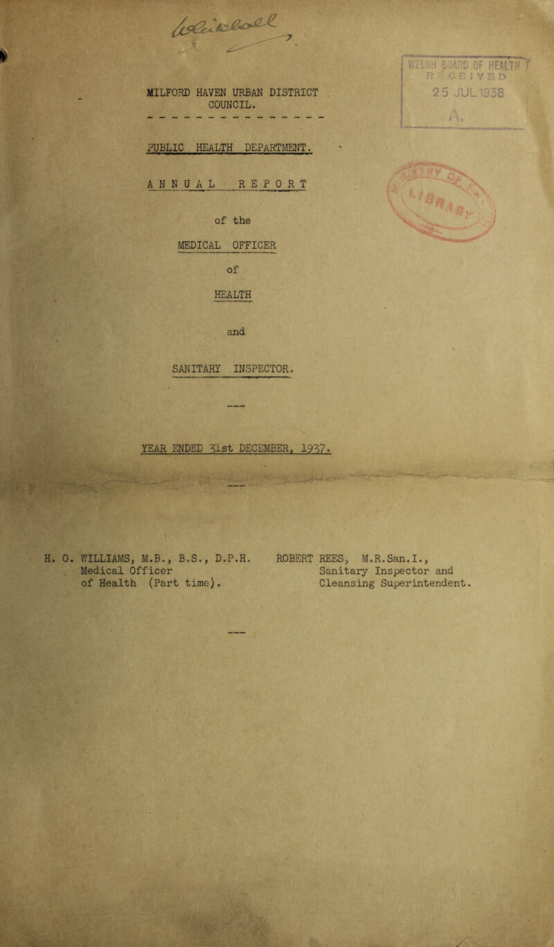 \ i. 7 MILFORD HAVEN URBAN DISTRICT COUNCIL. PUBLIC HEALTH DEPARTMENT. A N N U A L REPORT of the MEDICAL OFFICER of HEALTH and SANITARY INSPECTOR, BOARD OF HEALTPr ^ R vEIYSD 2 5 JUL1238 YEAR ENDED ^Lst DECEMBER, 1987. - gj_„,, % . Jfu,. i>. ..Y— s*-**t*~*~ ’**■ ' H. 0. WILLIAMS, M.B., B.S., D.P.H. ROBERT REES, M.R.San.I., Medical Officer Sanitary Inspector and of Health (Part time). Cleansing Superintendent. s