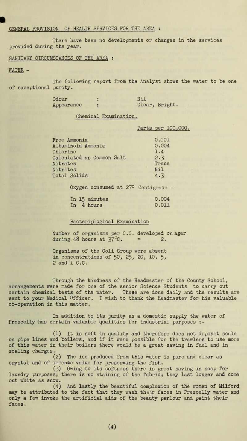 GENERAL PROVISION OF HEALTH SERVICES FOR THE AREA : There have been no developments or changes in the services provided during the year. SANITARY CIRCUMSTANCES OF THE AREA : WATER - The following report from the Analyst shows the water to be one of exceptional purity. Odour : Nil Appearance : Clear, Bright. Chemical Examination. Parts per 100,000. Free Ammonia 0.001 Albuminoid Ammonia 0.004 Chlorine 1.4 Calculated as Common Salt 2.3 Nitrates Trace Nitrites Nil Total Solids 4.3 Oxygen consumed at 27° Centigrade - In 15 minutes 0.004 In 4 hours 0.011 Bacteriological Examination Number of organisms per C.C. developed on agar during 48 hours at 37°C. = 2. Organisms of the Coli Group were absent in concentrations of 50, 25, 20, 10, 5, 2 and 1 C.C. Through the kindness of the Headmaster of the County School, arrangements were made for one of the senior Science Students to carry out certain chemical tests of the water. These are done daily and the results are sent to your Medical Officer. I wish to thank the Headmaster for his valuable co-operation in this matter. In addition to its purity as a domestic supply the water of Prescelly has certain valuable qualities for industrial purposes s- (1) It is soft in quality and therefore does not deposit scale on pipe lines and boilers, and if it were possible for the trawlers to use more of this water in their boilers there would be a great saving in fuel and in scaling charges. (2) The ice produced from this water is pure and clear as crystal and of immense value for preserving the fish. (3) Owing to its softness there is great saving in soap for laundry purposes; there is no staining of the fabric; they last longer and come out white as snow. (4) And lastly the beautiful complexion of the women of Milford may be attributed to the fact that they wash their faces in Prescelly water and only a few invoke the artificial aids of the beauty parlour and paint their faces. (4)