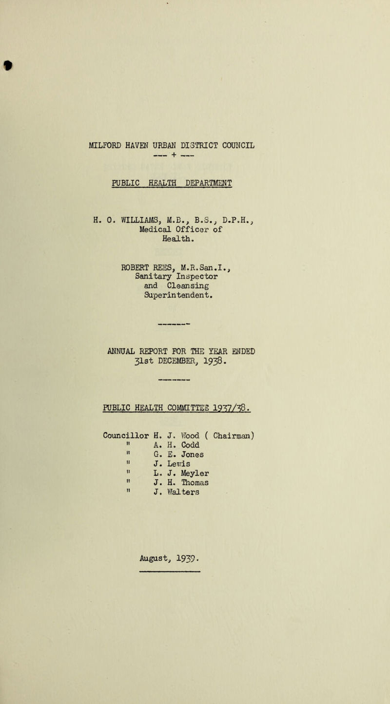 MILFORD HAVEN URBAN DISTRICT COUNCIL PUBLIC HEALTH DEPARTMENT H. 0. WILLIAMS, M.B., B.S., D.P.H., Medical Officer of Health. ROBERT REES, M.R.San.I., Sanitary Inspector and Cleansing Superintendent. ANNUAL REPORT FOR THE YEAR ENDED 31st DECEMBER, 1938. PUBLIC HEALTH COMMITTEE 19T7/38. Councillor H. J„ Wood ( Chairman)  A. H. Codd ” G. E. Jones  J. Lewis  L. J. Meyler  J. H. Thomas  J. Walters August, 1939