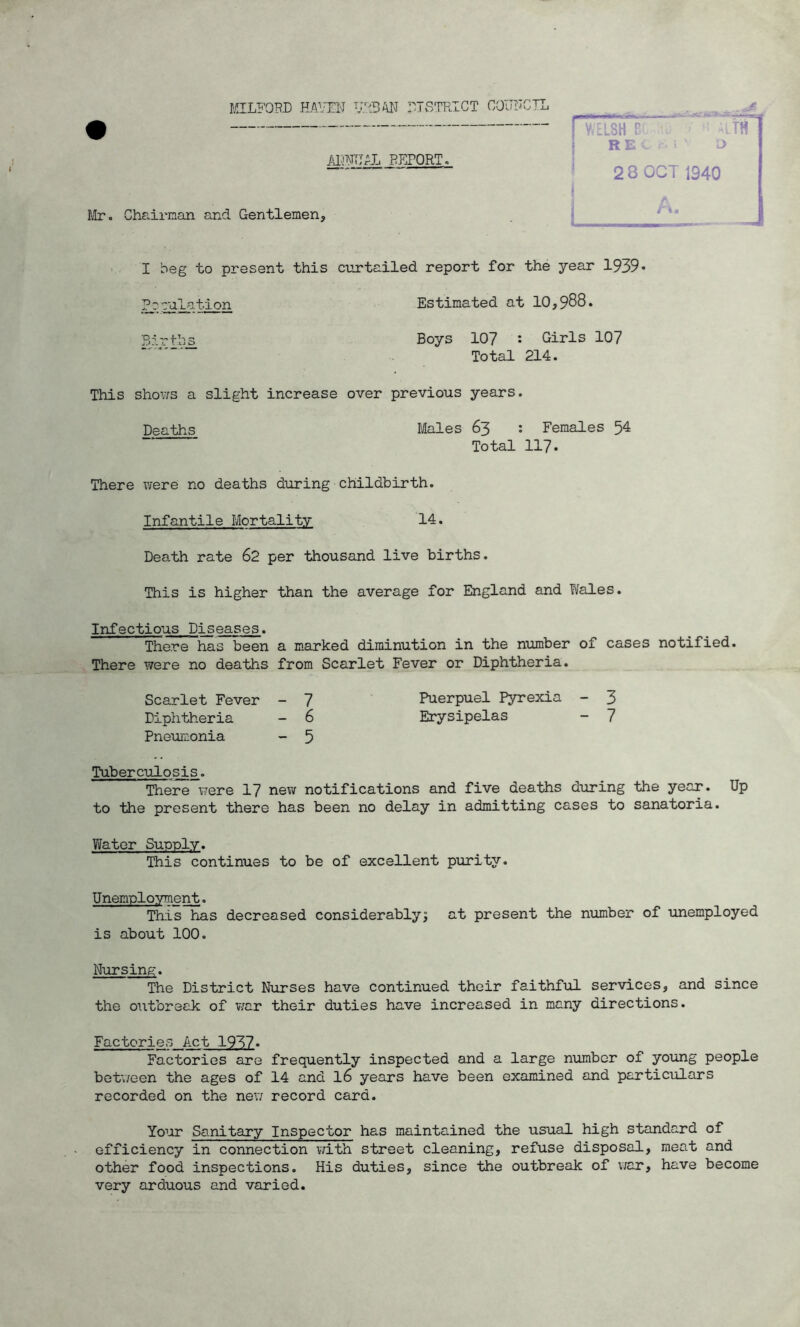 $ MILFORD HAVEN URBAN DISTRICT COUNCIL I WELSH F R E C r. ; '■ C 2 8 OCT 1340 ALTA ANNUAL REPORT, Mr. Chairman and Gentlemen, A t\m I beg to present this curtailed report for the year 1939* Peculation Estimated at 10,988. Boys 107 : Girls 107 Total 214. This shows a slight increase over previous years. Deaths Males 63 : Females 54 Total 117* There were no deaths during childbirth. Infantile Mortality 14. Death rate 62 per thousand live births. This is higher than the average for England and Wales. Infectious Piseases. There has been a marked diminution in the number of cases notified. There were no deaths from Scarlet Fever or Diphtheria. Scarlet Fever - 7 Puerpuel Pyrexia - 3 Diphtheria - 6 Erysipelas - 7 Pneumonia - 5 Tuberculosis. There were 17 new notifications and five deaths during the year. Up to the present there has been no delay in admitting cases to sanatoria. Water Supply. This continues to be of excellent purity. Unemployment. This has decreased considerably; at present the number of unemployed is about 100. The District Nurses have continued their faithful services, and since the outbreak of war their duties have increased in many directions. Factories Act 1937• Factories are frequently inspected and a large number of young people between the ages of 14 and l6 years have been examined and particulars recorded on the new record card. Your Sanitary Inspector has maintained the usual high standard of efficiency in connection with street cleaning, refuse disposal, meat and other food inspections. His duties, since the outbreak of war, have become very arduous and varied. Nursing.