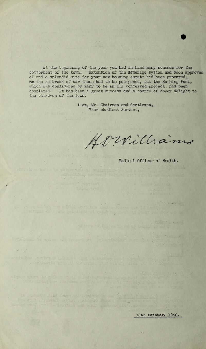 At. the beginning of the year you had in hand many schemes for the betterment of the town. Extension of the sewerage system had been approved of and a splendid site for your new housing estate had been procured $ ;on the outbreak of war these had to be postponed, but the Bathing Pool, which was considered by many to be an ill conceived project, has been completed. It has been a great success and a source of sheer delight to the children of the town. I am, Mr. Chairman and Gentlemen, Your obedient Servant, Medical Officer of Health. 16th October, 1940.