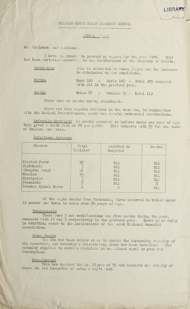 LIBRARY MILFORD HAVEN URBAN DISTRICT COUNCIL ANNUAL .. - jj .4 Mr. ChaiKBian.i and Gentlemen, I have -Rio honor .• to present 1113 report has been curtailed accordwn to the instructions Tor the year 1940. This of the Ministry of Health. .Population Births This is estimated, at about 12,500 is attributed, to war conditions. and the increase Boys 100 _ : Girls 105 - Total 205 compared with 214 in the previous year. Deaths Males 67 : Females 52 - Total 119 There were no deaths during childbirth. with There are five capabi the Medical Practitioners, e midrives in the town who, in conjunction carr37 ouw careful ante-natal examinations. Infantile mortality 14 deaths occurred in This gives a death rate of 68 per 1,000. This of England and bales. infants under one year of age. compares with 55 for the whole Infections Diseases Disease Total i ItO oil 10Cl > Admitted to Hospital Deaths Scarlet Fever .;. Nil Nil Diphtheria D Nil Nil Lhooping Gough .10 Nil Nil Measles 75 Nil Nil Erysipelas 3 Nil Nil Pneumonia 9 Nil 8 Cerebro Spinal Fever 2 2 Nil i Of the eight deaths from Pneumonia, three occurred in babies under 12 months and three in males over 30 years of e.ge. Tuberculosis There were 9 nevr notifications and five deaths during the year, compared with 17 and 5 respectively in the previous year. There is' no delay in admitting cases to the institutions of the welsh National Memorial Association. hater Supply The Dam has been raised so to double the impounding capacity of the reservoir, and recently a chlorinating plant has been installed quantity supplied to outside districts is now almost equal to your o n consumption. Tne Unemployment Ttiis has reached the lo.. figure of 50 those who are incapable of doing a day's work. and consists no1 chiefly of