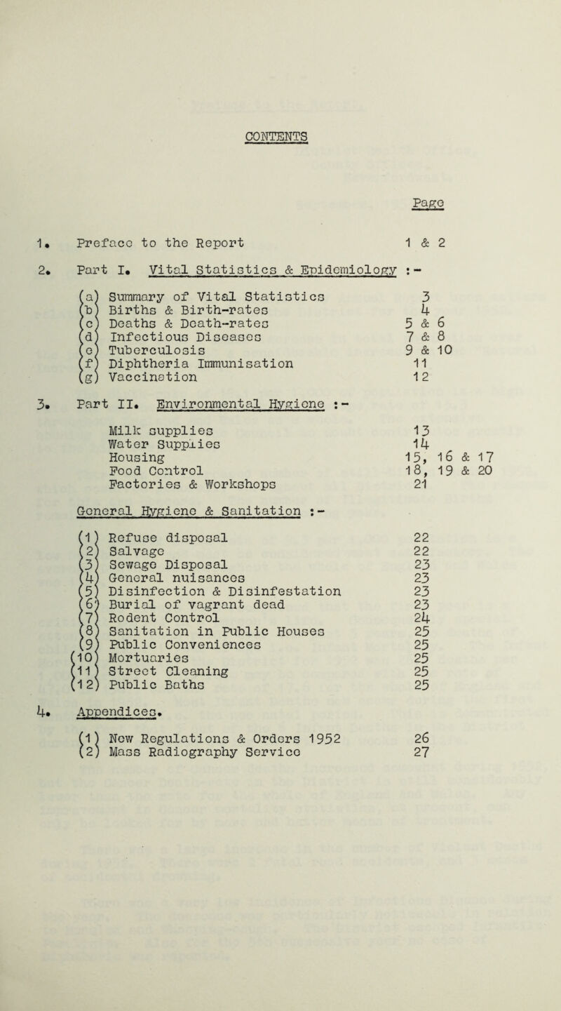 CONTENTS Pago 1* Preface to the Report 1 & 2 2* Part I. Vital Statistics & Epidemiology :- !a) Summary of Vital Statistics 3 b) Births & Birth-rates 4 c) Deaths & Death-rates 5 & 6 dj Infectious Diseases 7 & 8 e) Tuberculosis 9 & 10 fj Diphtheria Immunisation 11 g) Vaccination 12 3» Part II* Environmental Hygiene Milk supplies Water Supplies Housing Pood Control Factories & Workshops 13 14 18, 21 16 & 17 19 & 20 General Hygiene & Sanitation :- !(1) Refuse disposal 22 (2) Salvage 22 (3) Sewage Disposal 23 (4) General nuisances 23 5) Disinfection & Disinfestation 23 6) Burial of vagrant dead 23 7) Rodent Control 24 8) Sanitation in Public Houses 25 9) Public Conveniences 25 (10) Mortuaries 25 (11) Street Cleaning 25 (12) Public Baths 25 4* Appendices* (1) New Regulations & Orders 1952 26 (2; Mass Radiography Service 27