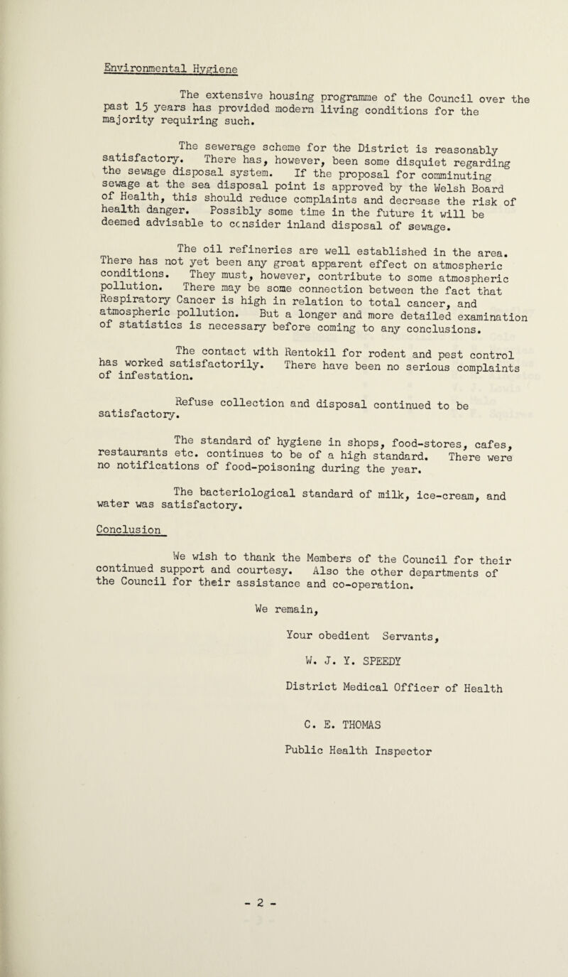 Environmental Hygiene The extensiv’e housing programme of the Council over the past 15 years has provided modern living conditions for the majority requiring such. The sewerage scheme for the District is reasonably satisfactory. There has, however, been some disquiet regarding the sewage disposal^system. If the proposal for comminuting sewage at the ^ sea disposal point is approved by the V/elsh Board of Health, this should reduce complaints and decrease the risk of health danger. Possibly some time in the future it will be deemed advisable to consider inland disposal of sewage. The oil refineries are well established in the area. There has not yet been any groat apparent effect on atmospheric conditions. They must, hov/ever, contribute to some atmospheric pollution. There may be some connection between the fact that Respiratory Cancer^is high in relation to total cancer, and atmospheric pollution. But a longer and more detailed examination of statistics is necessary before coming to any conclusions. The contact with Rentokil for rodent and pest control has worked satisfactorily. There have been no serious complaints of infestation. Refuse collection and disposal continued to be satisfactoiy. The standard of hygiene in shops, food-stores, cafes, restaurants etc. continues to be of a high standard. There were no notifications of food-poisoning during the year. The bacteriological standard of milk, ice-cream, and water was satisfactory. Conclusion We wish to thank the Members of the Council for their continued support and courtesy. Also the other departments of the Council for their assistance and co-operation. We remain. Your obedient Servants, W. J. Y. SPEEDY District Medical Officer of Health C. E. THOMAS Public Health Inspector - 2 -